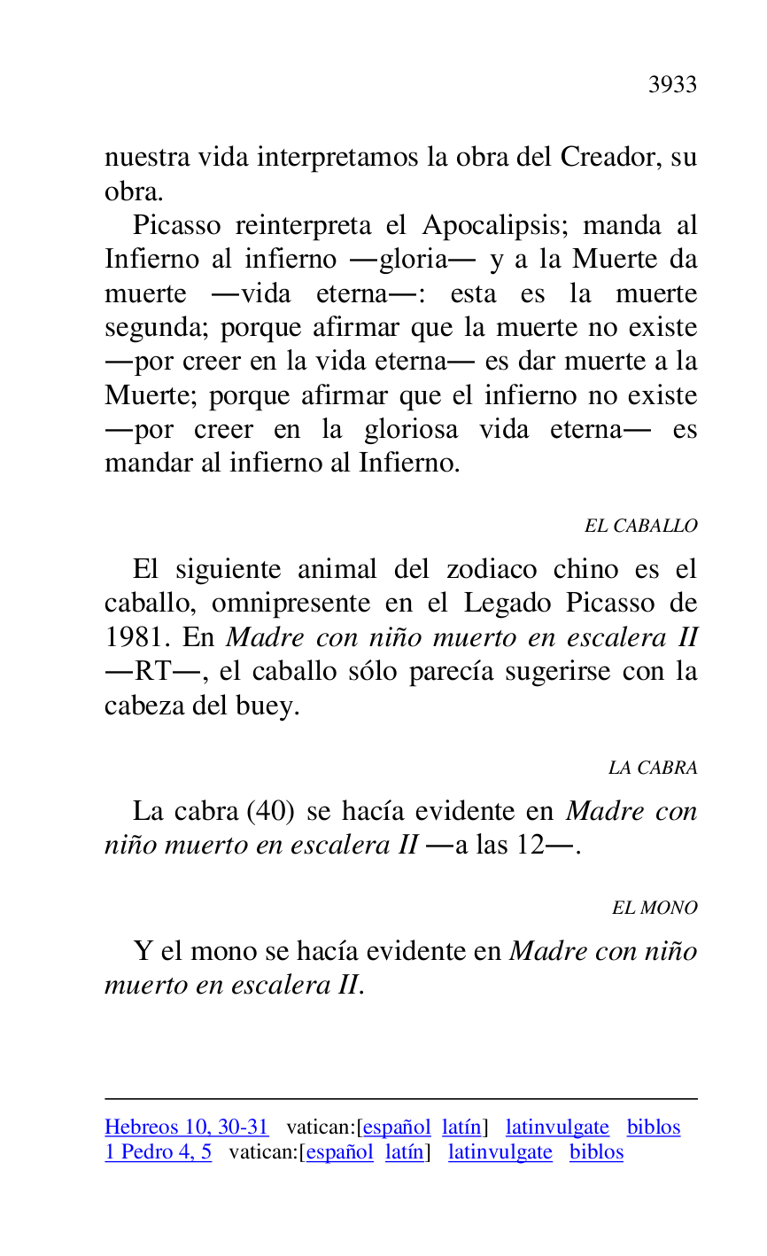 
Hebreos 10, 30-31 vatican:[español latín] latinvulgate biblos 

1 Pedro 4, 5 vatican:[español latín] latinvulgate biblos 

nuestra vida interpretamos la obra del Creador, su 
obra. 

Picasso reinterpreta el Apocalipsis; manda al 
Infierno al infierno .gloria. y a la Muerte da 
muerte .vida eterna.: esta es la muerte 
segunda; porque afirmar que la muerte no existe 
.por creer en la vida eterna. es dar muerte a la 
Muerte; porque afirmar que el infierno no existe 
.por creer en la gloriosa vida eterna. es 
mandar al infierno al Infierno. 

EL CABALLO 

El siguiente animal del zodiaco chino es el 
caballo, omnipresente en el Legado Picasso de 
1981. En Madre con niño muerto en escalera II 
.RT., el caballo sólo parecía sugerirse con la 
cabeza del buey. 

LA CABRA 

La cabra (40) se hacía evidente en Madre con 
niño muerto en escalera II .a las 12.. 

EL MONO 

Y el mono se hacía evidente en Madre con niño 
muerto en escalera II. 


