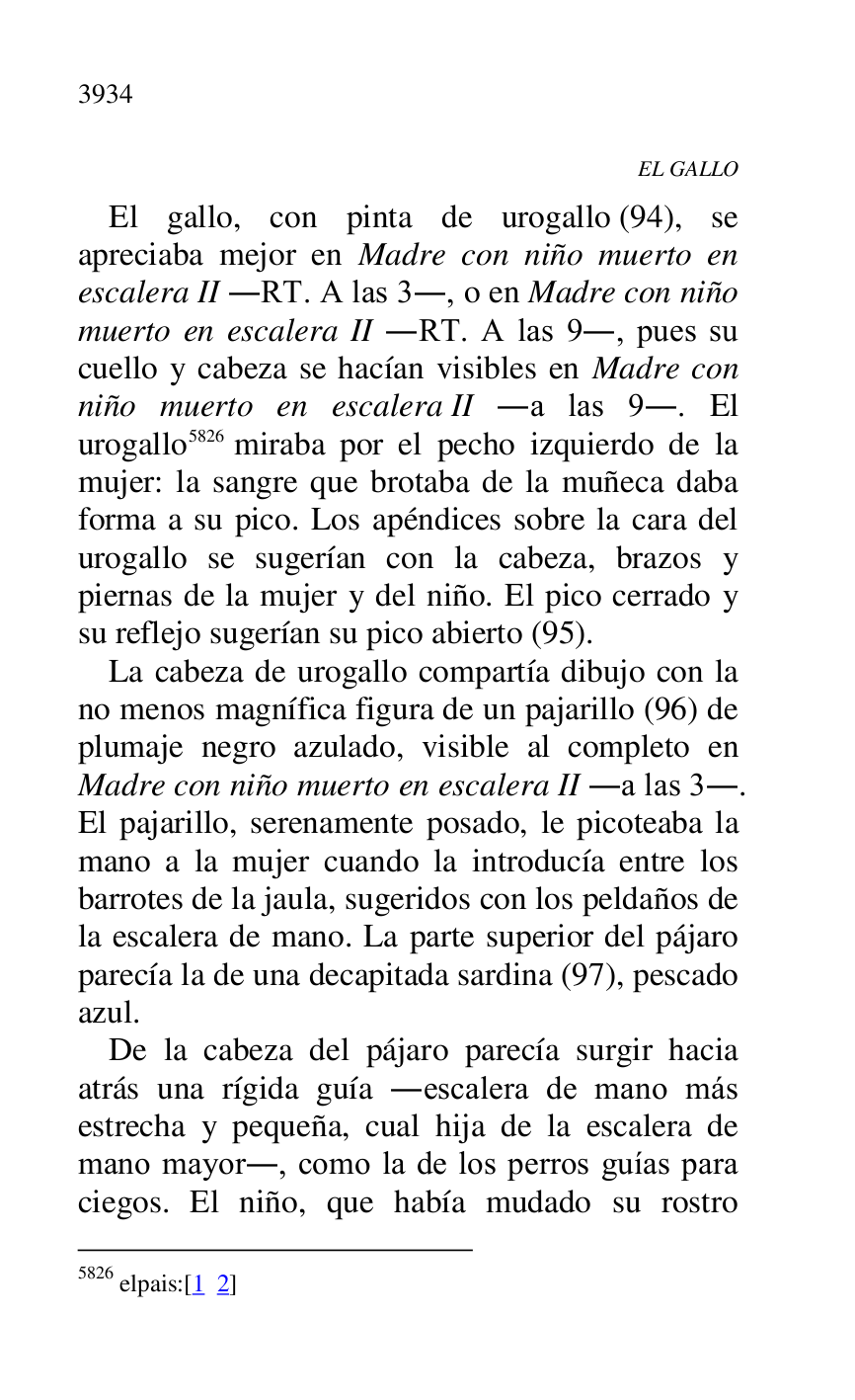
EL GALLO 

El gallo, con pinta de urogallo (94), se 
apreciaba mejor en Madre con niño muerto en 
escalera II .RT. A las 3., o en Madre con niño 
muerto en escalera II .RT. A las 9., pues su 
cuello y cabeza se hacían visibles en Madre con 
niño muerto en escalera II .a las 9.. El 
urogallo 5826 miraba por el pecho izquierdo de la 
mujer: la sangre que brotaba de la muñeca daba 
forma a su pico. Los apéndices sobre la cara del 
urogallo se sugerían con la cabeza, brazos y 
piernas de la mujer y del niño. El pico cerrado y 
su reflejo sugerían su pico abierto (95). 

5826 elpais:[1 2] 

La cabeza de urogallo compartía dibujo con la 
no menos magnífica figura de un pajarillo (96) de 
plumaje negro azulado, visible al completo en 
Madre con niño muerto en escalera II .a las 3.. 
El pajarillo, serenamente posado, le picoteaba la 
mano a la mujer cuando la introducía entre los 
barrotes de la jaula, sugeridos con los peldaños de 
la escalera de mano. La parte superior del pájaro 
parecía la de una decapitada sardina (97), pescado 
azul. 

De la cabeza del pájaro parecía surgir hacia 
atrás una rígida guía .escalera de mano más 
estrecha y pequeña, cual hija de la escalera de 
mano mayor., como la de los perros guías para 
ciegos. El niño, que había mudado su rostro 


