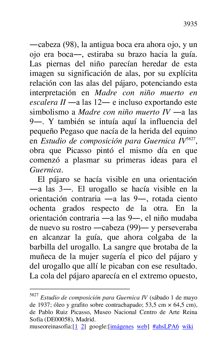 
.cabeza (98), la antigua boca era ahora ojo, y un 
ojo era boca., estiraba su brazo hacia la guía. 
Las piernas del niño parecían heredar de esta 
imagen su significación de alas, por su explícita 
relación con las alas del pájaro, potenciando esta 
interpretación en Madre con niño muerto en 
escalera II .a las 12. e incluso exportando este 
simbolismo a Madre con niño muerto IV .a las 
9.. Y también se intuía aquí la influencia del 
pequeño Pegaso que nacía de la herida del equino 
en Estudio de composición para Guernica IV 5827, 
obra que Picasso pintó el mismo día en que 
comenzó a plasmar su primeras ideas para el 
Guernica. 

5827 Estudio de composición para Guernica IV (sábado 1 de mayo 
de 1937; óleo y grafito sobre contrachapado; 53,5 cm × 64,5 cm), 
de Pablo Ruiz Picasso, Museo Nacional Centro de Arte Reina 
Sofía (DE00058), Madrid. 
museoreinasofia:[1 2] google:[imágenes web] #ahsLPA6 wiki 
El pájaro se hacía visible en una orientación 
.a las 3.. El urogallo se hacía visible en la 
orientación contraria .a las 9., rotada ciento 
ochenta grados respecto de la otra. En la 
orientación contraria .a las 9., el niño mudaba 
de nuevo su rostro .cabeza (99). y perseveraba 
en alcanzar la guía, que ahora colgaba de la 
barbilla del urogallo. La sangre que brotaba de la 
muñeca de la mujer sugería el pico del pájaro y 
del urogallo que allí le picaban con ese resultado. 
La cola del pájaro aparecía en el extremo opuesto, 



