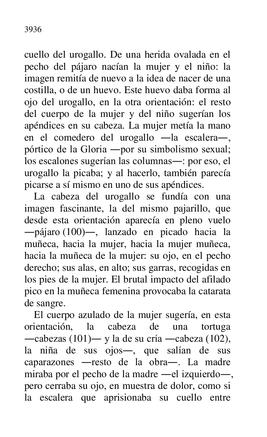 
cuello del urogallo. De una herida ovalada en el 
pecho del pájaro nacían la mujer y el niño: la 
imagen remitía de nuevo a la idea de nacer de una 
costilla, o de un huevo. Este huevo daba forma al 
ojo del urogallo, en la otra orientación: el resto 
del cuerpo de la mujer y del niño sugerían los 
apéndices en su cabeza. La mujer metía la mano 
en el comedero del urogallo .la escalera., 
pórtico de la Gloria .por su simbolismo sexual; 
los escalones sugerían las columnas.: por eso, el 
urogallo la picaba; y al hacerlo, también parecía 
picarse a sí mismo en uno de sus apéndices. 

La cabeza del urogallo se fundía con una 
imagen fascinante, la del mismo pajarillo, que 
desde esta orientación aparecía en pleno vuelo 
.pájaro (100)., lanzado en picado hacia la 
muñeca, hacia la mujer, hacia la mujer muñeca, 
hacia la muñeca de la mujer: su ojo, en el pecho 
derecho; sus alas, en alto; sus garras, recogidas en 
los pies de la mujer. El brutal impacto del afilado 
pico en la muñeca femenina provocaba la catarata 
de sangre. 

El cuerpo azulado de la mujer sugería, en esta 
orientación, la cabeza de una tortuga 
.cabezas (101). y la de su cría .cabeza (102), 
la niña de sus ojos., que salían de sus 
caparazones .resto de la obra.. La madre 
miraba por el pecho de la madre .el izquierdo., 
pero cerraba su ojo, en muestra de dolor, como si 
la escalera que aprisionaba su cuello entre 


