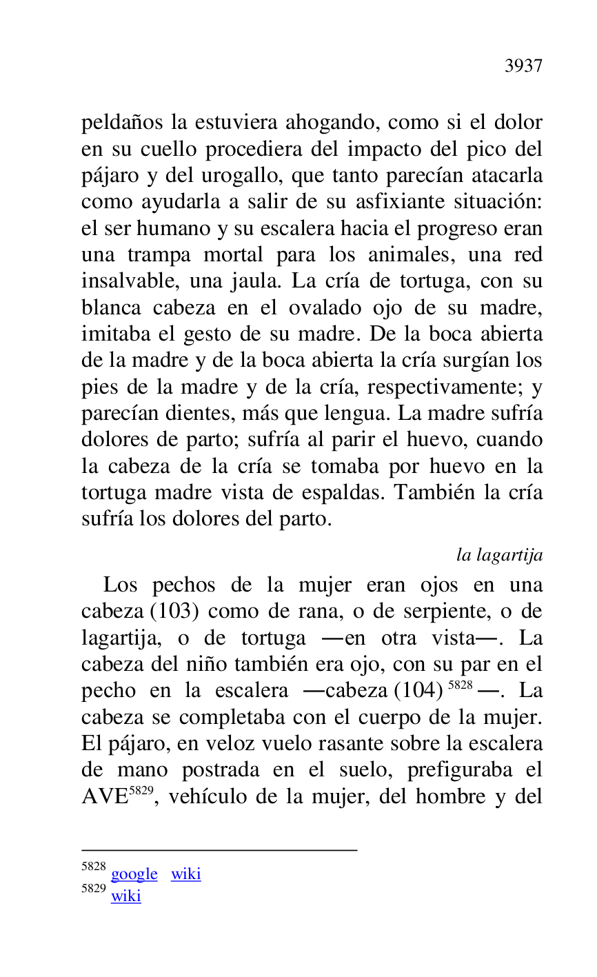 
peldaños la estuviera ahogando, como si el dolor 
en su cuello procediera del impacto del pico del 
pájaro y del urogallo, que tanto parecían atacarla 
como ayudarla a salir de su asfixiante situación: 
el ser humano y su escalera hacia el progreso eran 
una trampa mortal para los animales, una red 
insalvable, una jaula. La cría de tortuga, con su 
blanca cabeza en el ovalado ojo de su madre, 
imitaba el gesto de su madre. De la boca abierta 
de la madre y de la boca abierta la cría surgían los 
pies de la madre y de la cría, respectivamente; y 
parecían dientes, más que lengua. La madre sufría 
dolores de parto; sufría al parir el huevo, cuando 
la cabeza de la cría se tomaba por huevo en la 
tortuga madre vista de espaldas. También la cría 
sufría los dolores del parto. 

la lagartija 

Los pechos de la mujer eran ojos en una 
cabeza (103) como de rana, o de serpiente, o de 
lagartija, o de tortuga .en otra vista.. La 
cabeza del niño también era ojo, con su par en el 
pecho en la escalera .cabeza (104) 5828.. La 
cabeza se completaba con el cuerpo de la mujer. 
El pájaro, en veloz vuelo rasante sobre la escalera 
de mano postrada en el suelo, prefiguraba el 
AVE 5829, vehículo de la mujer, del hombre y del 

5828 google wiki 

5829 wiki 


