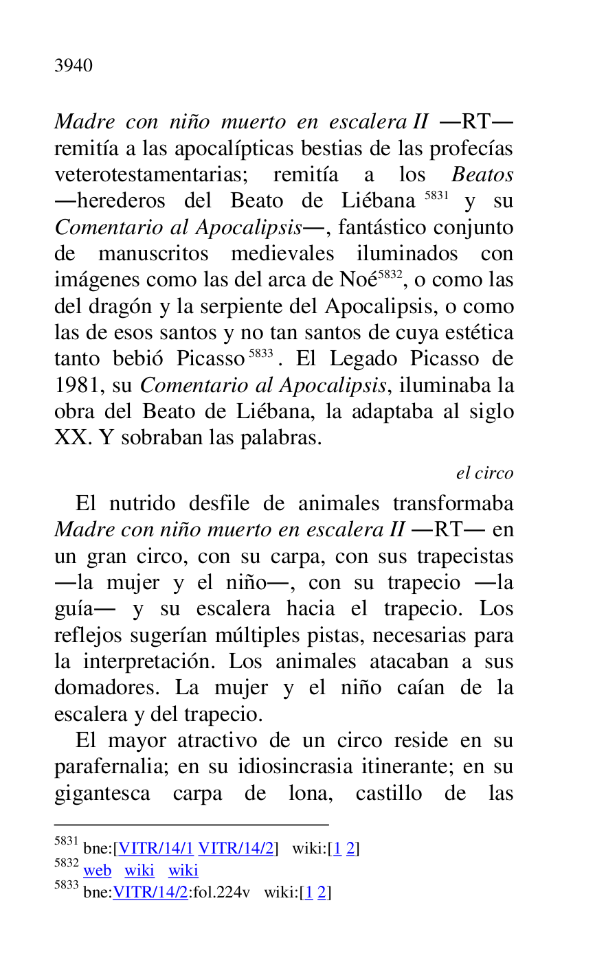 
Madre con niño muerto en escalera II .RT. 
remitía a las apocalípticas bestias de las profecías 
veterotestamentarias; remitía a los Beatos 
.herederos del Beato de Liébana 5831 y su 
Comentario al Apocalipsis., fantástico conjunto 
de manuscritos medievales iluminados con 
imágenes como las del arca de Noé 5832, o como las 
del dragón y la serpiente del Apocalipsis, o como 
las de esos santos y no tan santos de cuya estética 
tanto bebió Picasso 5833. El Legado Picasso de 
1981, su Comentario al Apocalipsis, iluminaba la 
obra del Beato de Liébana, la adaptaba al siglo 
XX. Y sobraban las palabras. 

5831 bne:[VITR/14/1 VITR/14/2] wiki:[1 2] 

5832 web wiki wiki 

5833 bne:VITR/14/2:fol.224v wiki:[1 2] 

el circo 

El nutrido desfile de animales transformaba 
Madre con niño muerto en escalera II .RT. en 
un gran circo, con su carpa, con sus trapecistas 
.la mujer y el niño., con su trapecio .la 
guía. y su escalera hacia el trapecio. Los 
reflejos sugerían múltiples pistas, necesarias para 
la interpretación. Los animales atacaban a sus 
domadores. La mujer y el niño caían de la 
escalera y del trapecio. 

El mayor atractivo de un circo reside en su 
parafernalia; en su idiosincrasia itinerante; en su 
gigantesca carpa de lona, castillo de las 


