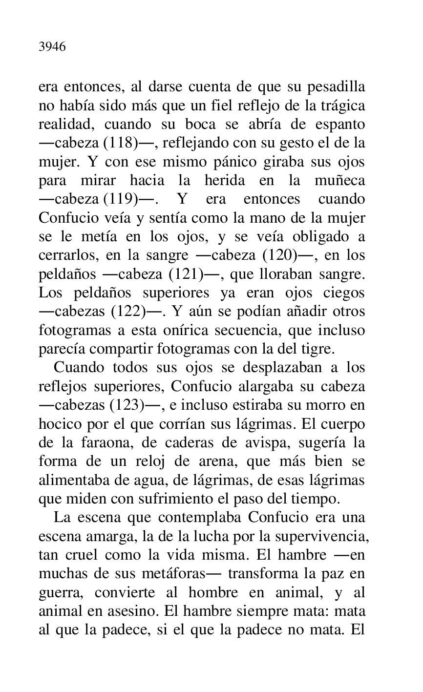 
era entonces, al darse cuenta de que su pesadilla 
no había sido más que un fiel reflejo de la trágica 
realidad, cuando su boca se abría de espanto 
.cabeza (118)., reflejando con su gesto el de la 
mujer. Y con ese mismo pánico giraba sus ojos 
para mirar hacia la herida en la muñeca 
.cabeza (119).. Y era entonces cuando 
Confucio veía y sentía como la mano de la mujer 
se le metía en los ojos, y se veía obligado a 
cerrarlos, en la sangre .cabeza (120)., en los 
peldaños .cabeza (121)., que lloraban sangre. 
Los peldaños superiores ya eran ojos ciegos 
.cabezas (122).. Y aún se podían añadir otros 
fotogramas a esta onírica secuencia, que incluso 
parecía compartir fotogramas con la del tigre. 

Cuando todos sus ojos se desplazaban a los 
reflejos superiores, Confucio alargaba su cabeza 
.cabezas (123)., e incluso estiraba su morro en 
hocico por el que corrían sus lágrimas. El cuerpo 
de la faraona, de caderas de avispa, sugería la 
forma de un reloj de arena, que más bien se 
alimentaba de agua, de lágrimas, de esas lágrimas 
que miden con sufrimiento el paso del tiempo. 

La escena que contemplaba Confucio era una 
escena amarga, la de la lucha por la supervivencia, 
tan cruel como la vida misma. El hambre .en 
muchas de sus metáforas. transforma la paz en 
guerra, convierte al hombre en animal, y al 
animal en asesino. El hambre siempre mata: mata 
al que la padece, si el que la padece no mata. El 


