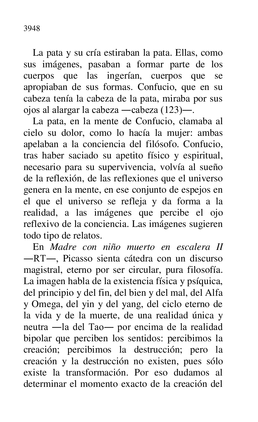 
La pata y su cría estiraban la pata. Ellas, como 
sus imágenes, pasaban a formar parte de los 
cuerpos que las ingerían, cuerpos que se 
apropiaban de sus formas. Confucio, que en su 
cabeza tenía la cabeza de la pata, miraba por sus 
ojos al alargar la cabeza .cabeza (123).. 

La pata, en la mente de Confucio, clamaba al 
cielo su dolor, como lo hacía la mujer: ambas 
apelaban a la conciencia del filósofo. Confucio, 
tras haber saciado su apetito físico y espiritual, 
necesario para su supervivencia, volvía al sueño 
de la reflexión, de las reflexiones que el universo 
genera en la mente, en ese conjunto de espejos en 
el que el universo se refleja y da forma a la 
realidad, a las imágenes que percibe el ojo 
reflexivo de la conciencia. Las imágenes sugieren 
todo tipo de relatos. 

En Madre con niño muerto en escalera II 
.RT., Picasso sienta cátedra con un discurso 
magistral, eterno por ser circular, pura filosofía. 
La imagen habla de la existencia física y psíquica, 
del principio y del fin, del bien y del mal, del Alfa 
y Omega, del yin y del yang, del ciclo eterno de 
la vida y de la muerte, de una realidad única y 
neutra .la del Tao. por encima de la realidad 
bipolar que perciben los sentidos: percibimos la 
creación; percibimos la destrucción; pero la 
creación y la destrucción no existen, pues sólo 
existe la transformación. Por eso dudamos al 
determinar el momento exacto de la creación del 


