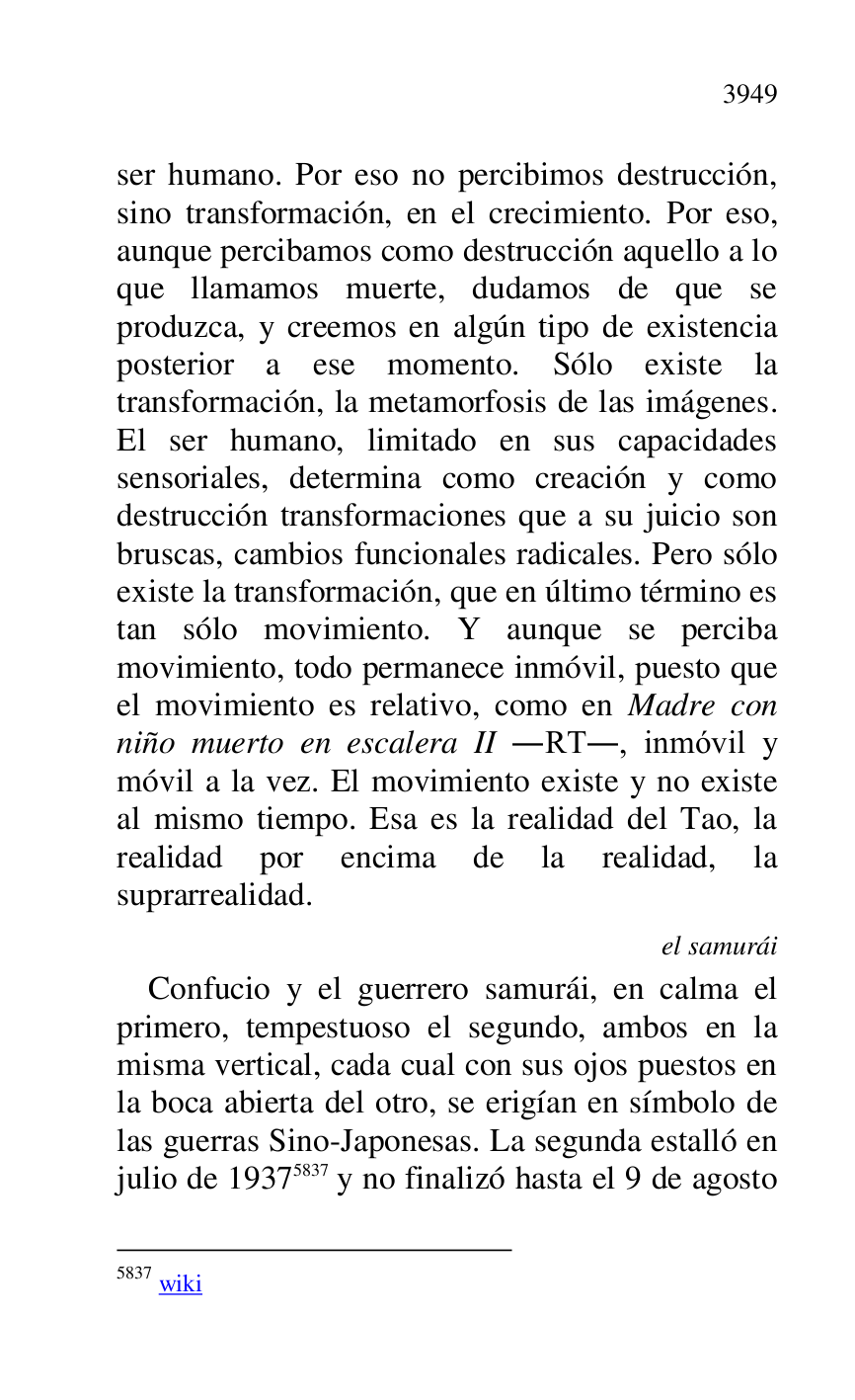 
ser humano. Por eso no percibimos destrucción, 
sino transformación, en el crecimiento. Por eso, 
aunque percibamos como destrucción aquello a lo 
que llamamos muerte, dudamos de que se 
produzca, y creemos en algún tipo de existencia 
posterior a ese momento. Sólo existe la 
transformación, la metamorfosis de las imágenes. 
El ser humano, limitado en sus capacidades 
sensoriales, determina como creación y como 
destrucción transformaciones que a su juicio son 
bruscas, cambios funcionales radicales. Pero sólo 
existe la transformación, que en último término es 
tan sólo movimiento. Y aunque se perciba 
movimiento, todo permanece inmóvil, puesto que 
el movimiento es relativo, como en Madre con 
niño muerto en escalera II .RT., inmóvil y 
móvil a la vez. El movimiento existe y no existe 
al mismo tiempo. Esa es la realidad del Tao, la 
realidad por encima de la realidad, la 
suprarrealidad. 

el samurái 

Confucio y el guerrero samurái, en calma el 
primero, tempestuoso el segundo, ambos en la 
misma vertical, cada cual con sus ojos puestos en 
la boca abierta del otro, se erigían en símbolo de 
las guerras Sino-Japonesas. La segunda estalló en 
julio de 19375837 y no finalizó hasta el 9 de agosto 

5837 wiki 



