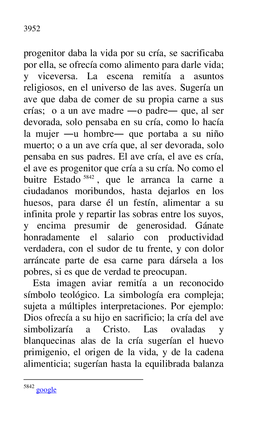 
progenitor daba la vida por su cría, se sacrificaba 
por ella, se ofrecía como alimento para darle vida; 
y viceversa. La escena remitía a asuntos 
religiosos, en el universo de las aves. Sugería un 
ave que daba de comer de su propia carne a sus 
crías; o a un ave madre .o padre. que, al ser 
devorada, solo pensaba en su cría, como lo hacía 
la mujer .u hombre. que portaba a su niño 
muerto; o a un ave cría que, al ser devorada, solo 
pensaba en sus padres. El ave cría, el ave es cría, 
el ave es progenitor que cría a su cría. No como el 
buitre Estado 5842, que le arranca la carne a 
ciudadanos moribundos, hasta dejarlos en los 
huesos, para darse él un festín, alimentar a su 
infinita prole y repartir las sobras entre los suyos, 
y encima presumir de generosidad. Gánate 
honradamente el salario con productividad 
verdadera, con el sudor de tu frente, y con dolor 
arráncate parte de esa carne para dársela a los 
pobres, si es que de verdad te preocupan. 

5842 google 

Esta imagen aviar remitía a un reconocido 
símbolo teológico. La simbología era compleja; 
sujeta a múltiples interpretaciones. Por ejemplo: 
Dios ofrecía a su hijo en sacrificio; la cría del ave 
simbolizaría a Cristo. Las ovaladas y 
blanquecinas alas de la cría sugerían el huevo 
primigenio, el origen de la vida, y de la cadena 
alimenticia; sugerían hasta la equilibrada balanza 



