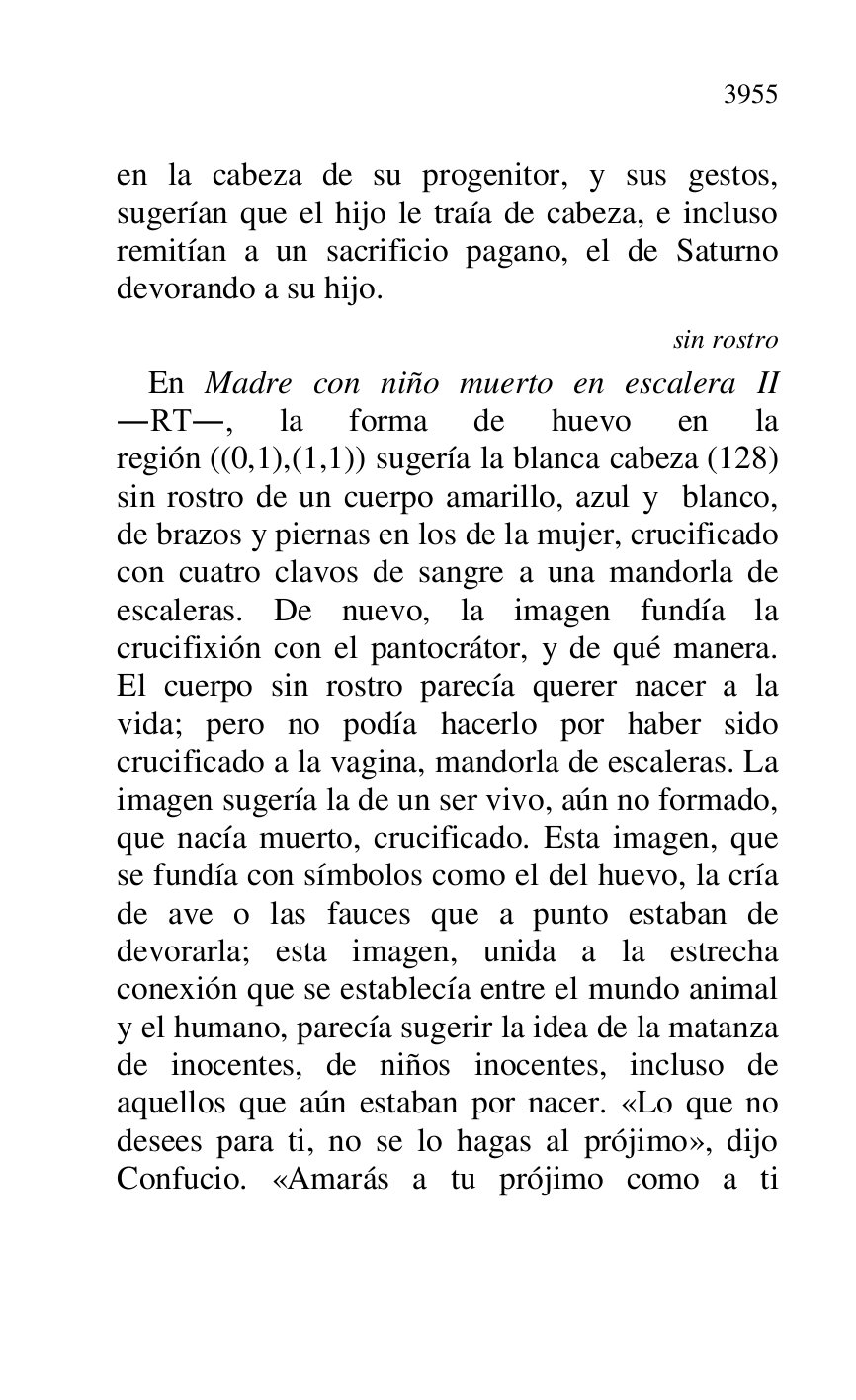 
en la cabeza de su progenitor, y sus gestos, 
sugerían que el hijo le traía de cabeza, e incluso 
remitían a un sacrificio pagano, el de Saturno 
devorando a su hijo. 

sin rostro 

En Madre con niño muerto en escalera II 
.RT., la forma de huevo en la 
región ((0,1),(1,1)) sugería la blanca cabeza (128) 
sin rostro de un cuerpo amarillo, azul y blanco, 
de brazos y piernas en los de la mujer, crucificado 
con cuatro clavos de sangre a una mandorla de 
escaleras. De nuevo, la imagen fundía la 
crucifixión con el pantocrátor, y de qué manera. 
El cuerpo sin rostro parecía querer nacer a la 
vida; pero no podía hacerlo por haber sido 
crucificado a la vagina, mandorla de escaleras. La 
imagen sugería la de un ser vivo, aún no formado, 
que nacía muerto, crucificado. Esta imagen, que 
se fundía con símbolos como el del huevo, la cría 
de ave o las fauces que a punto estaban de 
devorarla; esta imagen, unida a la estrecha 
conexión que se establecía entre el mundo animal 
y el humano, parecía sugerir la idea de la matanza 
de inocentes, de niños inocentes, incluso de 
aquellos que aún estaban por nacer. «Lo que no 
desees para ti, no se lo hagas al prójimo», dijo 
Confucio. «Amarás a tu prójimo como a ti 



