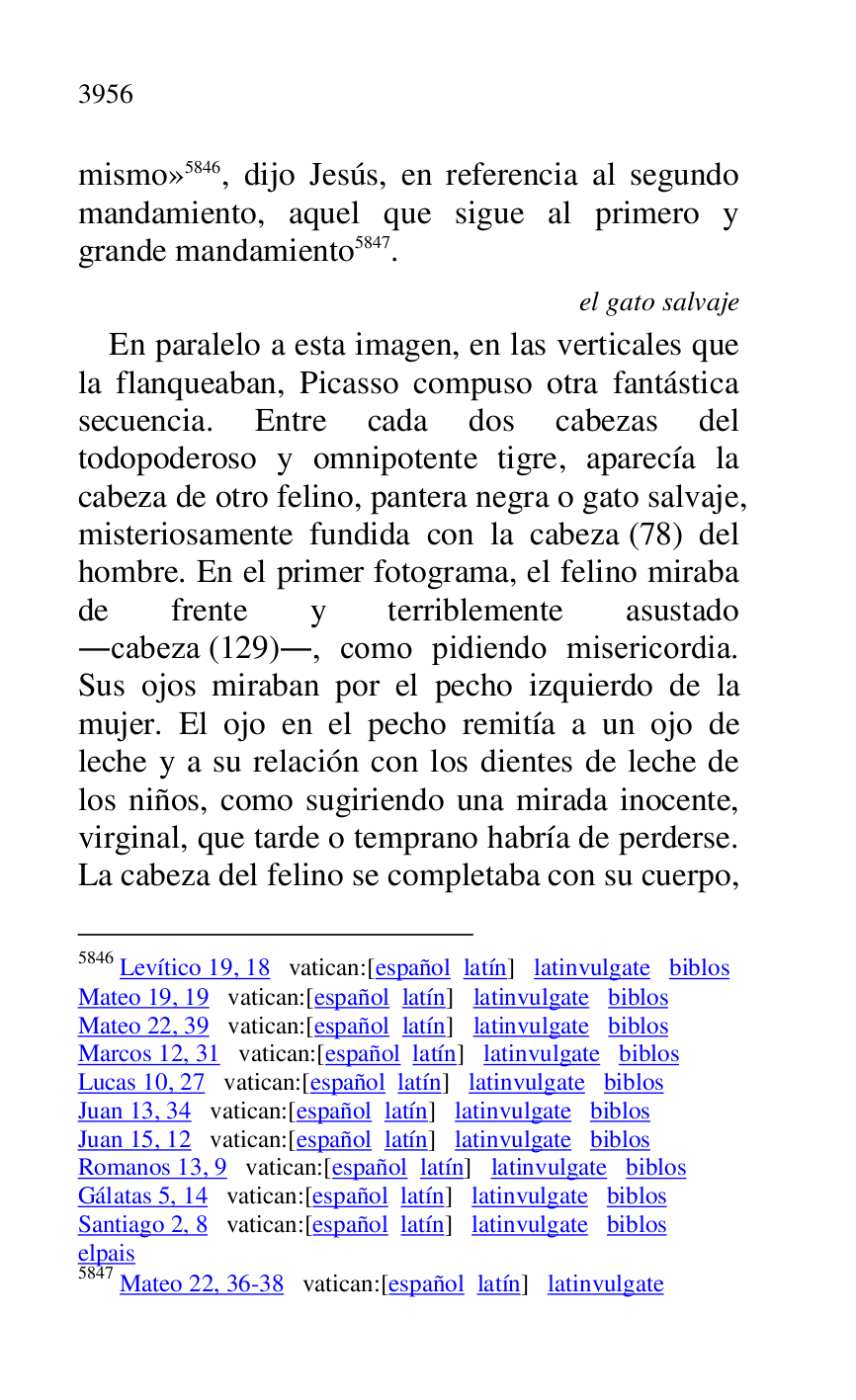 
mismo» 5846, dijo Jesús, en referencia al segundo 
mandamiento, aquel que sigue al primero y 
grande mandamiento 5847. 

5846 Levítico 19, 18 vatican:[español latín] latinvulgate biblos 

Mateo 19, 19 vatican:[español latín] latinvulgate biblos 

Mateo 22, 39 vatican:[español latín] latinvulgate biblos 

Marcos 12, 31 vatican:[español latín] latinvulgate biblos 

Lucas 10, 27 vatican:[español latín] latinvulgate biblos 

Juan 13, 34 vatican:[español latín] latinvulgate biblos 

Juan 15, 12 vatican:[español latín] latinvulgate biblos 

Romanos 13, 9 vatican:[español latín] latinvulgate biblos 

Gálatas 5, 14 vatican:[español latín] latinvulgate biblos 

Santiago 2, 8 vatican:[español latín] latinvulgate biblos 

elpais 

5847 Mateo 22, 36-38 vatican:[español latín] latinvulgate 

el gato salvaje 

En paralelo a esta imagen, en las verticales que 
la flanqueaban, Picasso compuso otra fantástica 
secuencia. Entre cada dos cabezas del 
todopoderoso y omnipotente tigre, aparecía la 
cabeza de otro felino, pantera negra o gato salvaje, 
misteriosamente fundida con la cabeza (78) del 
hombre. En el primer fotograma, el felino miraba 
de frente y terriblemente asustado 
.cabeza (129)., como pidiendo misericordia. 
Sus ojos miraban por el pecho izquierdo de la 
mujer. El ojo en el pecho remitía a un ojo de 
leche y a su relación con los dientes de leche de 
los niños, como sugiriendo una mirada inocente, 
virginal, que tarde o temprano habría de perderse. 
La cabeza del felino se completaba con su cuerpo, 


