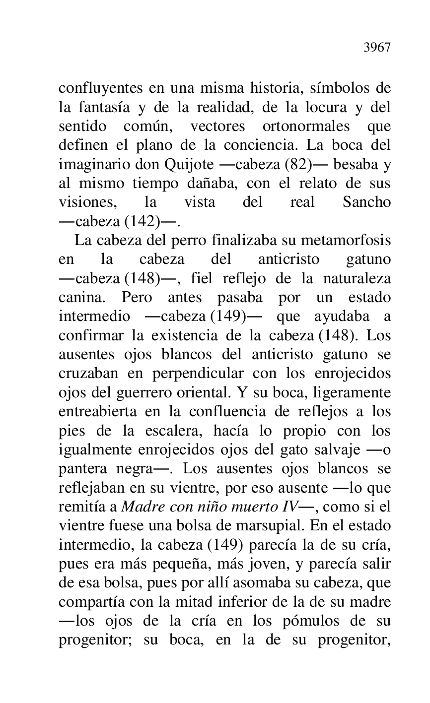 
confluyentes en una misma historia, símbolos de 
la fantasía y de la realidad, de la locura y del 
sentido común, vectores ortonormales que 
definen el plano de la conciencia. La boca del 
imaginario don Quijote .cabeza (82). besaba y 
al mismo tiempo dañaba, con el relato de sus 
visiones, la vista del real Sancho 
.cabeza (142).. 

La cabeza del perro finalizaba su metamorfosis 
en la cabeza del anticristo gatuno 
.cabeza (148)., fiel reflejo de la naturaleza 
canina. Pero antes pasaba por un estado 
intermedio .cabeza (149). que ayudaba a 
confirmar la existencia de la cabeza (148). Los 
ausentes ojos blancos del anticristo gatuno se 
cruzaban en perpendicular con los enrojecidos 
ojos del guerrero oriental. Y su boca, ligeramente 
entreabierta en la confluencia de reflejos a los 
pies de la escalera, hacía lo propio con los 
igualmente enrojecidos ojos del gato salvaje .o 
pantera negra.. Los ausentes ojos blancos se 
reflejaban en su vientre, por eso ausente .lo que 
remitía a Madre con niño muerto IV., como si el 
vientre fuese una bolsa de marsupial. En el estado 
intermedio, la cabeza (149) parecía la de su cría, 
pues era más pequeña, más joven, y parecía salir 
de esa bolsa, pues por allí asomaba su cabeza, que 
compartía con la mitad inferior de la de su madre 
.los ojos de la cría en los pómulos de su 
progenitor; su boca, en la de su progenitor, 



