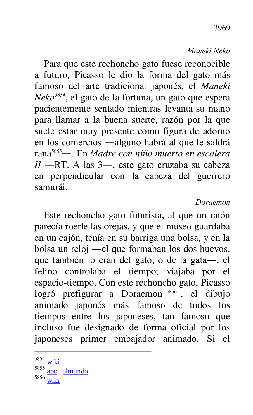 
Maneki Neko 

Para que este rechoncho gato fuese reconocible 
a futuro, Picasso le dio la forma del gato más 
famoso del arte tradicional japonés, el Maneki 
Neko 5854, el gato de la fortuna, un gato que espera 
pacientemente sentado mientras levanta su mano 
para llamar a la buena suerte, razón por la que 
suele estar muy presente como figura de adorno 
en los comercios .alguno habrá al que le saldrá 
rana 5855.. En Madre con niño muerto en escalera 
II .RT. A las 3., este gato cruzaba su cabeza 
en perpendicular con la cabeza del guerrero 
samurái. 

5854 wiki 

5855 abc elmundo 

5856 wiki 

Doraemon 

Este rechoncho gato futurista, al que un ratón 
parecía roerle las orejas, y que el museo guardaba 
en un cajón, tenía en su barriga una bolsa, y en la 
bolsa un reloj .el que formaban los dos huevos, 
que también lo eran del gato, o de la gata.: el 
felino controlaba el tiempo; viajaba por el 
espacio-tiempo. Con este rechoncho gato, Picasso 
logró prefigurar a Doraemon 5856, el dibujo 
animado japonés más famoso de todos los 
tiempos entre los japoneses, tan famoso que 
incluso fue designado de forma oficial por los 
japoneses primer embajador animado. Si el 


