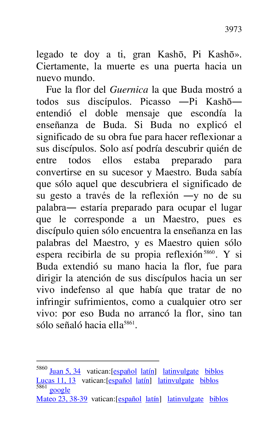 
legado te doy a ti, gran Kasho, Pi Kasho». 
Ciertamente, la muerte es una puerta hacia un 
nuevo mundo. 

Fue la flor del Guernica la que Buda mostró a 
todos sus discípulos. Picasso .Pi Kasho. 
entendió el doble mensaje que escondía la 
enseñanza de Buda. Si Buda no explicó el 
significado de su obra fue para hacer reflexionar a 
sus discípulos. Solo así podría descubrir quién de 
entre todos ellos estaba preparado para 
convertirse en su sucesor y Maestro. Buda sabía 
que sólo aquel que descubriera el significado de 
su gesto a través de la reflexión .y no de su 
palabra. estaría preparado para ocupar el lugar 
que le corresponde a un Maestro, pues es 
discípulo quien sólo encuentra la enseñanza en las 
palabras del Maestro, y es Maestro quien sólo 
espera recibirla de su propia reflexión 5860. Y si 
Buda extendió su mano hacia la flor, fue para 
dirigir la atención de sus discípulos hacia un ser 
vivo indefenso al que había que tratar de no 
infringir sufrimientos, como a cualquier otro ser 
vivo: por eso Buda no arrancó la flor, sino tan 
sólo señaló hacia ella 5861. 

5860 Juan 5, 34 vatican:[español latín] latinvulgate biblos 

Lucas 11, 13 vatican:[español latín] latinvulgate biblos 

5861 google 

Mateo 23, 38-39 vatican:[español latín] latinvulgate biblos 

 


