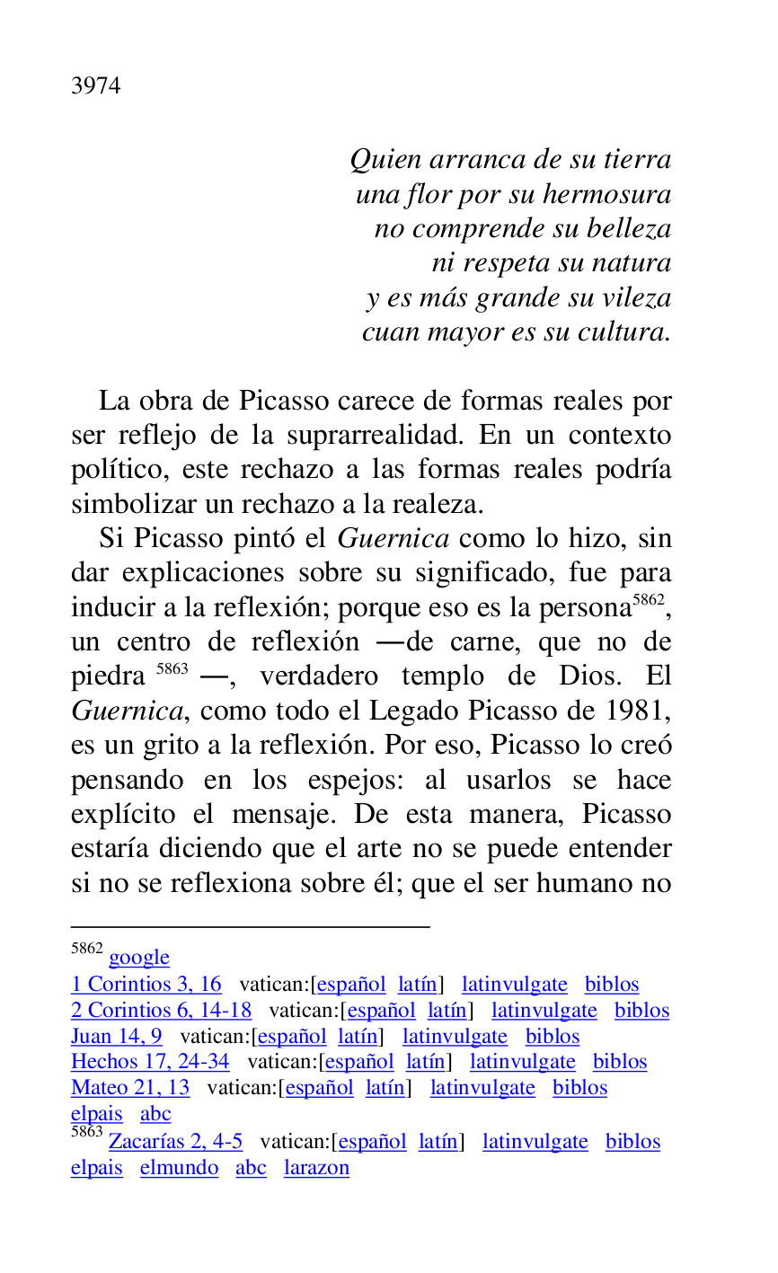 
Quien arranca de su tierra 

una flor por su hermosura 

no comprende su belleza 

ni respeta su natura 

y es más grande su vileza 

cuan mayor es su cultura. 

 

La obra de Picasso carece de formas reales por 
ser reflejo de la suprarrealidad. En un contexto 
político, este rechazo a las formas reales podría 
simbolizar un rechazo a la realeza. 

Si Picasso pintó el Guernica como lo hizo, sin 
dar explicaciones sobre su significado, fue para 
inducir a la reflexión; porque eso es la persona 5862, 
un centro de reflexión .de carne, que no de 
piedra 5863., verdadero templo de Dios. El 
Guernica, como todo el Legado Picasso de 1981, 
es un grito a la reflexión. Por eso, Picasso lo creó 
pensando en los espejos: al usarlos se hace 
explícito el mensaje. De esta manera, Picasso 
estaría diciendo que el arte no se puede entender 
si no se reflexiona sobre él; que el ser humano no 

5862 google 

1 Corintios 3, 16 vatican:[español latín] latinvulgate biblos 

2 Corintios 6, 14-18 vatican:[español latín] latinvulgate biblos 

Juan 14, 9 vatican:[español latín] latinvulgate biblos 

Hechos 17, 24-34 vatican:[español latín] latinvulgate biblos 

Mateo 21, 13 vatican:[español latín] latinvulgate biblos 

elpais abc 

5863 Zacarías 2, 4-5 vatican:[español latín] latinvulgate biblos 

elpais elmundo abc larazon 


