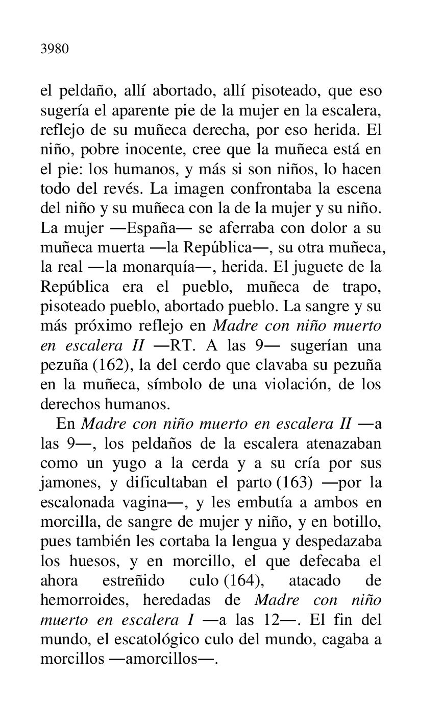
el peldaño, allí abortado, allí pisoteado, que eso 
sugería el aparente pie de la mujer en la escalera, 
reflejo de su muñeca derecha, por eso herida. El 
niño, pobre inocente, cree que la muñeca está en 
el pie: los humanos, y más si son niños, lo hacen 
todo del revés. La imagen confrontaba la escena 
del niño y su muñeca con la de la mujer y su niño. 
La mujer .España. se aferraba con dolor a su 
muñeca muerta .la República., su otra muñeca, 
la real .la monarquía., herida. El juguete de la 
República era el pueblo, muñeca de trapo, 
pisoteado pueblo, abortado pueblo. La sangre y su 
más próximo reflejo en Madre con niño muerto 
en escalera II .RT. A las 9. sugerían una 
pezuña (162), la del cerdo que clavaba su pezuña 
en la muñeca, símbolo de una violación, de los 
derechos humanos. 

En Madre con niño muerto en escalera II .a 
las 9., los peldaños de la escalera atenazaban 
como un yugo a la cerda y a su cría por sus 
jamones, y dificultaban el parto (163) .por la 
escalonada vagina., y les embutía a ambos en 
morcilla, de sangre de mujer y niño, y en botillo, 
pues también les cortaba la lengua y despedazaba 
los huesos, y en morcillo, el que defecaba el 
ahora estreñido culo (164), atacado de 
hemorroides, heredadas de Madre con niño 
muerto en escalera I .a las 12.. El fin del 
mundo, el escatológico culo del mundo, cagaba a 
morcillos .amorcillos.. 



