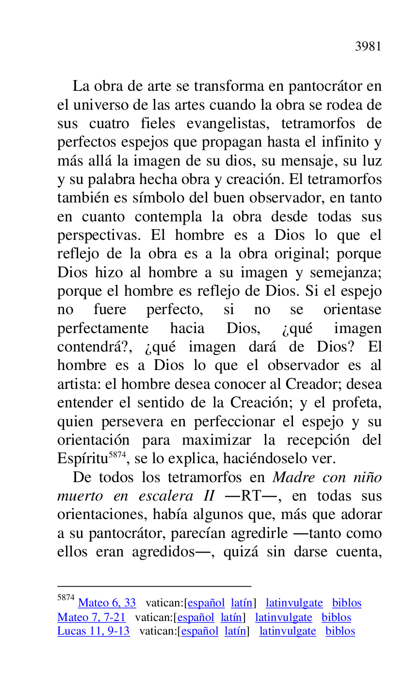 
La obra de arte se transforma en pantocrátor en 
el universo de las artes cuando la obra se rodea de 
sus cuatro fieles evangelistas, tetramorfos de 
perfectos espejos que propagan hasta el infinito y 
más allá la imagen de su dios, su mensaje, su luz 
y su palabra hecha obra y creación. El tetramorfos 
también es símbolo del buen observador, en tanto 
en cuanto contempla la obra desde todas sus 
perspectivas. El hombre es a Dios lo que el 
reflejo de la obra es a la obra original; porque 
Dios hizo al hombre a su imagen y semejanza; 
porque el hombre es reflejo de Dios. Si el espejo 
no fuere perfecto, si no se orientase 
perfectamente hacia Dios, ¿qué imagen 
contendrá?, ¿qué imagen dará de Dios? El 
hombre es a Dios lo que el observador es al 
artista: el hombre desea conocer al Creador; desea 
entender el sentido de la Creación; y el profeta, 
quien persevera en perfeccionar el espejo y su 
orientación para maximizar la recepción del 
Espíritu 5874, se lo explica, haciéndoselo ver. 

5874 Mateo 6, 33 vatican:[español latín] latinvulgate biblos 

Mateo 7, 7-21 vatican:[español latín] latinvulgate biblos 

Lucas 11, 9-13 vatican:[español latín] latinvulgate biblos 

De todos los tetramorfos en Madre con niño 
muerto en escalera II .RT., en todas sus 
orientaciones, había algunos que, más que adorar 
a su pantocrátor, parecían agredirle .tanto como 
ellos eran agredidos., quizá sin darse cuenta, 


