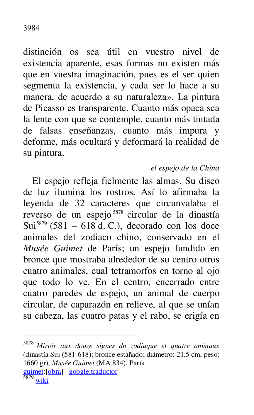 
distinción os sea útil en vuestro nivel de 
existencia aparente, esas formas no existen más 
que en vuestra imaginación, pues es el ser quien 
segmenta la existencia, y cada ser lo hace a su 
manera, de acuerdo a su naturaleza». La pintura 
de Picasso es transparente. Cuanto más opaca sea 
la lente con que se contemple, cuanto más tintada 
de falsas enseñanzas, cuanto más impura y 
deforme, más ocultará y deformará la realidad de 
su pintura. 

el espejo de la China 

El espejo refleja fielmente las almas. Su disco 
de luz ilumina los rostros. Así lo afirmaba la 
leyenda de 32 caracteres que circunvalaba el 
reverso de un espejo 5878 circular de la dinastía 
Sui 5879 (581 R 618 d. C.), decorado con los doce 
animales del zodiaco chino, conservado en el 
Musée Guimet de París; un espejo fundido en 
bronce que mostraba alrededor de su centro otros 
cuatro animales, cual tetramorfos en torno al ojo 
que todo lo ve. En el centro, encerrado entre 
cuatro paredes de espejo, un animal de cuerpo 
circular, de caparazón en relieve, al que se unían 
su cabeza, las cuatro patas y el rabo, se erigía en 

5878 Miroir aux douze signes du zodiaque et quatre animaux 
(dinastía Sui (581-618); bronce estañado; diámetro: 21,5 cm, peso: 
1660 gr), Musée Guimet (MA 834), París. 

guimet:[obra] google:traductor 

5879 wiki 


