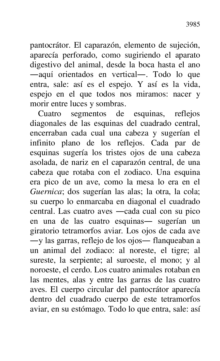 
pantocrátor. El caparazón, elemento de sujeción, 
aparecía perforado, como sugiriendo el aparato 
digestivo del animal, desde la boca hasta el ano 
.aquí orientados en vertical.. Todo lo que 
entra, sale: así es el espejo. Y así es la vida, 
espejo en el que todos nos miramos: nacer y 
morir entre luces y sombras. 

Cuatro segmentos de esquinas, reflejos 
diagonales de las esquinas del cuadrado central, 
encerraban cada cual una cabeza y sugerían el 
infinito plano de los reflejos. Cada par de 
esquinas sugería los tristes ojos de una cabeza 
asolada, de nariz en el caparazón central, de una 
cabeza que rotaba con el zodiaco. Una esquina 
era pico de un ave, como la mesa lo era en el 
Guernica; dos sugerían las alas; la otra, la cola; 
su cuerpo lo enmarcaba en diagonal el cuadrado 
central. Las cuatro aves .cada cual con su pico 
en una de las cuatro esquinas. sugerían un 
giratorio tetramorfos aviar. Los ojos de cada ave 
.y las garras, reflejo de los ojos. flanqueaban a 
un animal del zodiaco: al noreste, el tigre; al 
sureste, la serpiente; al suroeste, el mono; y al 
noroeste, el cerdo. Los cuatro animales rotaban en 
las mentes, alas y entre las garras de las cuatro 
aves. El cuerpo circular del pantocrátor aparecía 
dentro del cuadrado cuerpo de este tetramorfos 
aviar, en su estómago. Todo lo que entra, sale: así 


