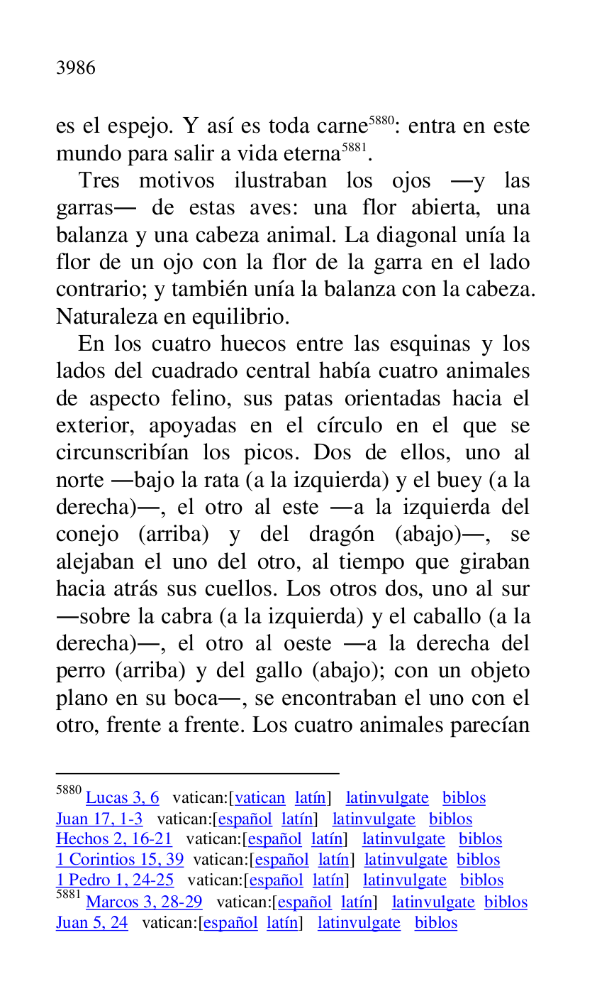 
es el espejo. Y así es toda carne 5880: entra en este 
mundo para salir a vida eterna 5881. 

5880 Lucas 3, 6 vatican:[vatican latín] latinvulgate biblos 

Juan 17, 1-3 vatican:[español latín] latinvulgate biblos 

Hechos 2, 16-21 vatican:[español latín] latinvulgate biblos 

1 Corintios 15, 39 vatican:[español latín] latinvulgate biblos 

1 Pedro 1, 24-25 vatican:[español latín] latinvulgate biblos 

5881 Marcos 3, 28-29 vatican:[español latín] latinvulgate biblos 

Juan 5, 24 vatican:[español latín] latinvulgate biblos 

Tres motivos ilustraban los ojos .y las 
garras. de estas aves: una flor abierta, una 
balanza y una cabeza animal. La diagonal unía la 
flor de un ojo con la flor de la garra en el lado 
contrario; y también unía la balanza con la cabeza. 
Naturaleza en equilibrio. 

En los cuatro huecos entre las esquinas y los 
lados del cuadrado central había cuatro animales 
de aspecto felino, sus patas orientadas hacia el 
exterior, apoyadas en el círculo en el que se 
circunscribían los picos. Dos de ellos, uno al 
norte .bajo la rata (a la izquierda) y el buey (a la 
derecha)., el otro al este .a la izquierda del 
conejo (arriba) y del dragón (abajo)., se 
alejaban el uno del otro, al tiempo que giraban 
hacia atrás sus cuellos. Los otros dos, uno al sur 
.sobre la cabra (a la izquierda) y el caballo (a la 
derecha)., el otro al oeste .a la derecha del 
perro (arriba) y del gallo (abajo); con un objeto 
plano en su boca., se encontraban el uno con el 
otro, frente a frente. Los cuatro animales parecían 


