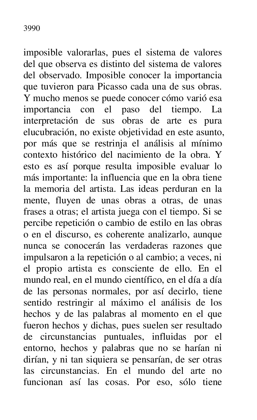 
imposible valorarlas, pues el sistema de valores 
del que observa es distinto del sistema de valores 
del observado. Imposible conocer la importancia 
que tuvieron para Picasso cada una de sus obras. 
Y mucho menos se puede conocer cómo varió esa 
importancia con el paso del tiempo. La 
interpretación de sus obras de arte es pura 
elucubración, no existe objetividad en este asunto, 
por más que se restrinja el análisis al mínimo 
contexto histórico del nacimiento de la obra. Y 
esto es así porque resulta imposible evaluar lo 
más importante: la influencia que en la obra tiene 
la memoria del artista. Las ideas perduran en la 
mente, fluyen de unas obras a otras, de unas 
frases a otras; el artista juega con el tiempo. Si se 
percibe repetición o cambio de estilo en las obras 
o en el discurso, es coherente analizarlo, aunque 
nunca se conocerán las verdaderas razones que 
impulsaron a la repetición o al cambio; a veces, ni 
el propio artista es consciente de ello. En el 
mundo real, en el mundo científico, en el día a día 
de las personas normales, por así decirlo, tiene 
sentido restringir al máximo el análisis de los 
hechos y de las palabras al momento en el que 
fueron hechos y dichas, pues suelen ser resultado 
de circunstancias puntuales, influidas por el 
entorno, hechos y palabras que no se harían ni 
dirían, y ni tan siquiera se pensarían, de ser otras 
las circunstancias. En el mundo del arte no 
funcionan así las cosas. Por eso, sólo tiene 


