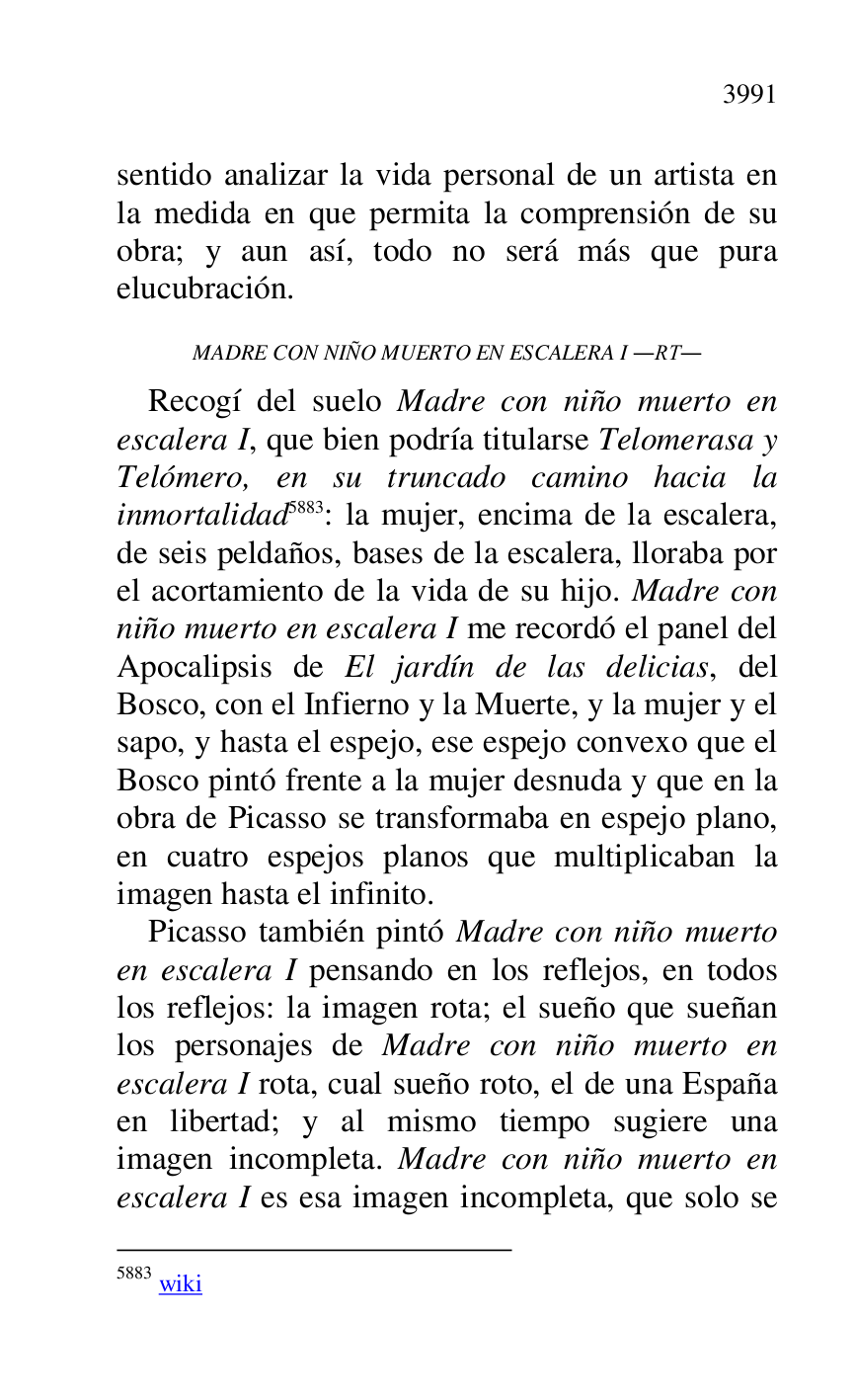 
sentido analizar la vida personal de un artista en 
la medida en que permita la comprensión de su 
obra; y aun así, todo no será más que pura 
elucubración. 

MADRE CON NIÑO MUERTO EN ESCALERA I .RT. 

Recogí del suelo Madre con niño muerto en 
escalera I, que bien podría titularse Telomerasa y 
Telómero, en su truncado camino hacia la 
inmortalidad 5883: la mujer, encima de la escalera, 
de seis peldaños, bases de la escalera, lloraba por 
el acortamiento de la vida de su hijo. Madre con 
niño muerto en escalera I me recordó el panel del 
Apocalipsis de El jardín de las delicias, del 
Bosco, con el Infierno y la Muerte, y la mujer y el 
sapo, y hasta el espejo, ese espejo convexo que el 
Bosco pintó frente a la mujer desnuda y que en la 
obra de Picasso se transformaba en espejo plano, 
en cuatro espejos planos que multiplicaban la 
imagen hasta el infinito. 

5883 wiki 

Picasso también pintó Madre con niño muerto 
en escalera I pensando en los reflejos, en todos 
los reflejos: la imagen rota; el sueño que sueñan 
los personajes de Madre con niño muerto en 
escalera I rota, cual sueño roto, el de una España 
en libertad; y al mismo tiempo sugiere una 
imagen incompleta. Madre con niño muerto en 
escalera I es esa imagen incompleta, que solo se 


