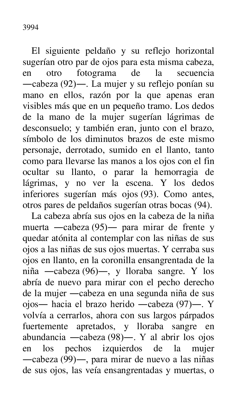 
El siguiente peldaño y su reflejo horizontal 
sugerían otro par de ojos para esta misma cabeza, 
en otro fotograma de la secuencia 
.cabeza (92).. La mujer y su reflejo ponían su 
mano en ellos, razón por la que apenas eran 
visibles más que en un pequeño tramo. Los dedos 
de la mano de la mujer sugerían lágrimas de 
desconsuelo; y también eran, junto con el brazo, 
símbolo de los diminutos brazos de este mismo 
personaje, derrotado, sumido en el llanto, tanto 
como para llevarse las manos a los ojos con el fin 
ocultar su llanto, o parar la hemorragia de 
lágrimas, y no ver la escena. Y los dedos 
inferiores sugerían más ojos (93). Como antes, 
otros pares de peldaños sugerían otras bocas (94). 

La cabeza abría sus ojos en la cabeza de la niña 
muerta .cabeza (95). para mirar de frente y 
quedar atónita al contemplar con las niñas de sus 
ojos a las niñas de sus ojos muertas. Y cerraba sus 
ojos en llanto, en la coronilla ensangrentada de la 
niña .cabeza (96)., y lloraba sangre. Y los 
abría de nuevo para mirar con el pecho derecho 
de la mujer .cabeza en una segunda niña de sus 
ojos. hacia el brazo herido .cabeza (97).. Y 
volvía a cerrarlos, ahora con sus largos párpados 
fuertemente apretados, y lloraba sangre en 
abundancia .cabeza (98).. Y al abrir los ojos 
en los pechos izquierdos de la mujer 
.cabeza (99)., para mirar de nuevo a las niñas 
de sus ojos, las veía ensangrentadas y muertas, o 



