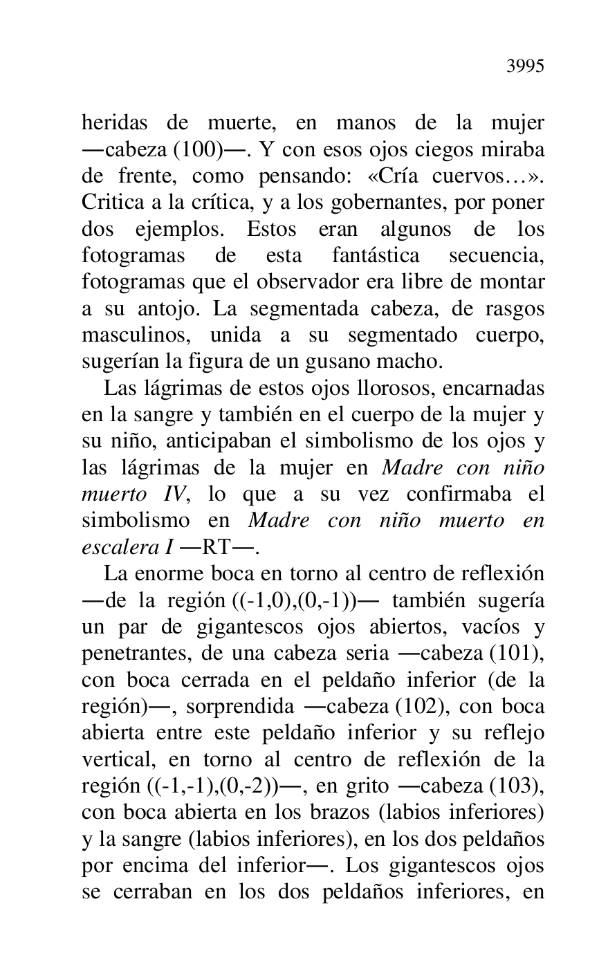 
heridas de muerte, en manos de la mujer 
.cabeza (100).. Y con esos ojos ciegos miraba 
de frente, como pensando: «Cría cuervos…». 
Critica a la crítica, y a los gobernantes, por poner 
dos ejemplos. Estos eran algunos de los 
fotogramas de esta fantástica secuencia, 
fotogramas que el observador era libre de montar 
a su antojo. La segmentada cabeza, de rasgos 
masculinos, unida a su segmentado cuerpo, 
sugerían la figura de un gusano macho. 

Las lágrimas de estos ojos llorosos, encarnadas 
en la sangre y también en el cuerpo de la mujer y 
su niño, anticipaban el simbolismo de los ojos y 
las lágrimas de la mujer en Madre con niño 
muerto IV, lo que a su vez confirmaba el 
simbolismo en Madre con niño muerto en 
escalera I .RT.. 

La enorme boca en torno al centro de reflexión 
.de la región ((-1,0),(0,-1)). también sugería 
un par de gigantescos ojos abiertos, vacíos y 
penetrantes, de una cabeza seria .cabeza (101), 
con boca cerrada en el peldaño inferior (de la 
región)., sorprendida .cabeza (102), con boca 
abierta entre este peldaño inferior y su reflejo 
vertical, en torno al centro de reflexión de la 
región ((-1,-1),(0,-2))., en grito .cabeza (103), 
con boca abierta en los brazos (labios inferiores) 
y la sangre (labios inferiores), en los dos peldaños 
por encima del inferior.. Los gigantescos ojos 
se cerraban en los dos peldaños inferiores, en 


