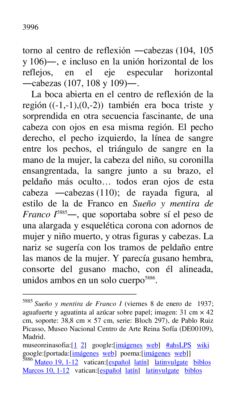 
torno al centro de reflexión .cabezas (104, 105 
y 106)., e incluso en la unión horizontal de los 
reflejos, en el eje especular horizontal 
.cabezas (107, 108 y 109).. 

La boca abierta en el centro de reflexión de la 
región ((-1,-1),(0,-2)) también era boca triste y 
sorprendida en otra secuencia fascinante, de una 
cabeza con ojos en esa misma región. El pecho 
derecho, el pecho izquierdo, la línea de sangre 
entre los pechos, el triángulo de sangre en la 
mano de la mujer, la cabeza del niño, su coronilla 
ensangrentada, la sangre junto a su brazo, el 
peldaño más oculto… todos eran ojos de esta 
cabeza .cabezas (110); de rayada figura, al 
estilo de la de Franco en Sueño y mentira de 
Franco I 5885., que soportaba sobre sí el peso de 
una alargada y esquelética corona con adornos de 
mujer y niño muerto, y otras figuras y cabezas. La 
nariz se sugería con los tramos de peldaño entre 
las manos de la mujer. Y parecía gusano hembra, 
consorte del gusano macho, con él alineada, 
unidos ambos en un solo cuerpo 5886. 

5885 Sueño y mentira de Franco I (viernes 8 de enero de 1937; 
aguafuerte y aguatinta al azúcar sobre papel; imagen: 31 cm × 42 
cm, soporte: 38,8 cm × 57 cm, serie: Bloch 297), de Pablo Ruiz 
Picasso, Museo Nacional Centro de Arte Reina Sofía (DE00109), Madrid. 

museoreinasofia:[1 2] google:[imágenes web] #ahsLPS wiki 

google:[portada:[imágenes web] poema:[imágenes web]] 

5886 Mateo 19, 1-12 vatican:[español latín] latinvulgate biblos 

Marcos 10, 1-12 vatican:[español latín] latinvulgate biblos 


