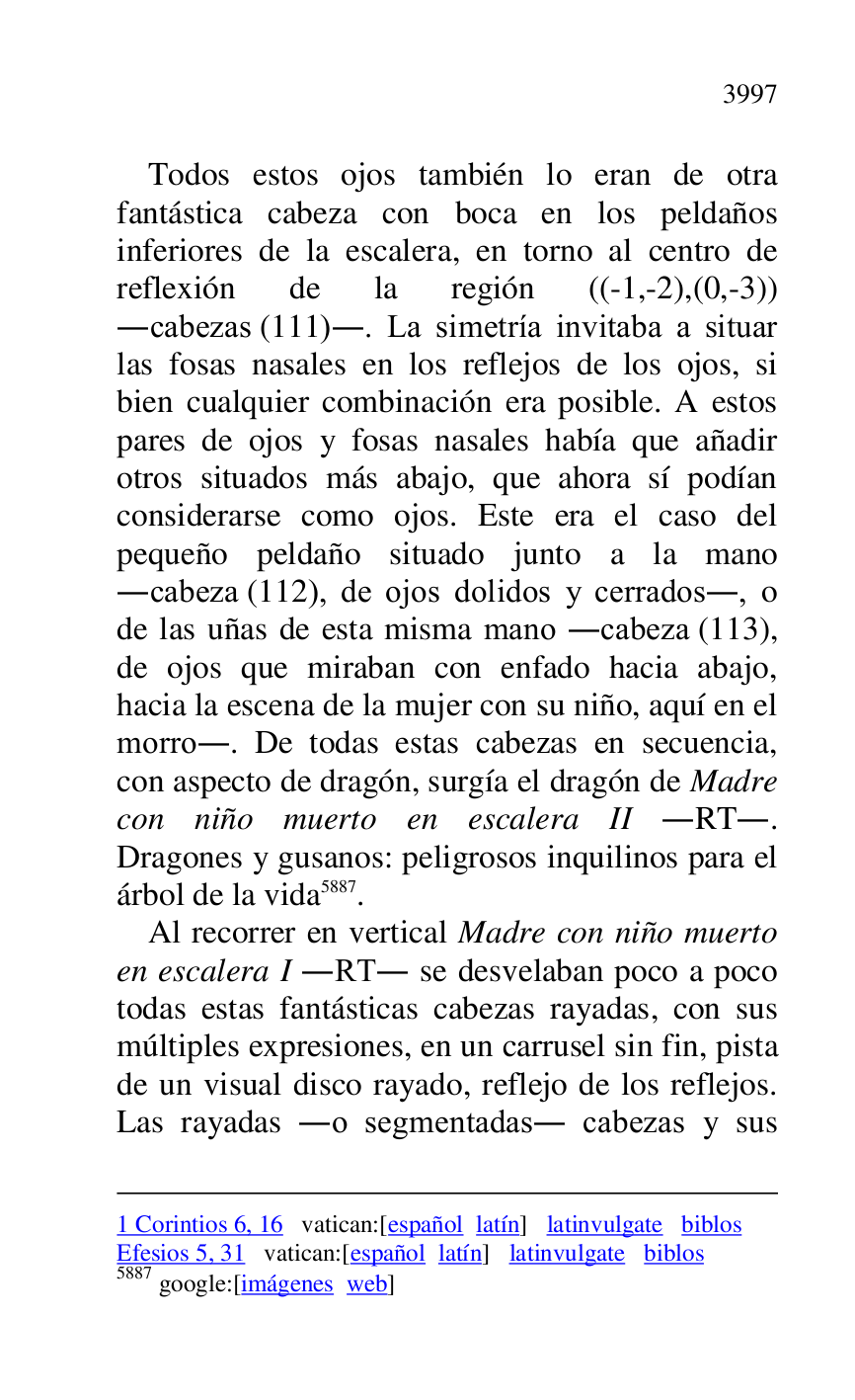 
1 Corintios 6, 16 vatican:[español latín] latinvulgate biblos 

Efesios 5, 31 vatican:[español latín] latinvulgate biblos 

5887 google:[imágenes web] 

Todos estos ojos también lo eran de otra 
fantástica cabeza con boca en los peldaños 
inferiores de la escalera, en torno al centro de 
reflexión de la región ((-1,-2),(0,-3)) 
.cabezas (111).. La simetría invitaba a situar 
las fosas nasales en los reflejos de los ojos, si 
bien cualquier combinación era posible. A estos 
pares de ojos y fosas nasales había que añadir 
otros situados más abajo, que ahora sí podían 
considerarse como ojos. Este era el caso del 
pequeño peldaño situado junto a la mano 
.cabeza (112), de ojos dolidos y cerrados., o 
de las uñas de esta misma mano .cabeza (113), 
de ojos que miraban con enfado hacia abajo, 
hacia la escena de la mujer con su niño, aquí en el 
morro.. De todas estas cabezas en secuencia, 
con aspecto de dragón, surgía el dragón de Madre 
con niño muerto en escalera II .RT.. 
Dragones y gusanos: peligrosos inquilinos para el 
árbol de la vida 5887. 

Al recorrer en vertical Madre con niño muerto 
en escalera I .RT. se desvelaban poco a poco 
todas estas fantásticas cabezas rayadas, con sus 
múltiples expresiones, en un carrusel sin fin, pista 
de un visual disco rayado, reflejo de los reflejos. 
Las rayadas .o segmentadas. cabezas y sus 



