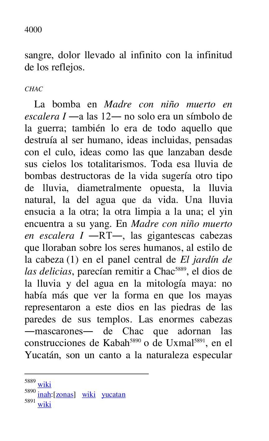 
sangre, dolor llevado al infinito con la infinitud 
de los reflejos. 

CHAC 

La bomba en Madre con niño muerto en 
escalera I .a las 12. no solo era un símbolo de 
la guerra; también lo era de todo aquello que 
destruía al ser humano, ideas incluidas, pensadas 
con el culo, ideas como las que lanzaban desde 
sus cielos los totalitarismos. Toda esa lluvia de 
bombas destructoras de la vida sugería otro tipo 
de lluvia, diametralmente opuesta, la lluvia 
natural, la del agua que da vida. Una lluvia 
ensucia a la otra; la otra limpia a la una; el yin 
encuentra a su yang. En Madre con niño muerto 
en escalera I .RT., las gigantescas cabezas 
que lloraban sobre los seres humanos, al estilo de 
la cabeza (1) en el panel central de El jardín de 
las delicias, parecían remitir a Chac 5889, el dios de 
la lluvia y del agua en la mitología maya: no 
había más que ver la forma en que los mayas 
representaron a este dios en las piedras de las 
paredes de sus templos. Las enormes cabezas 
.mascarones. de Chac que adornan las 
construcciones de Kabah 5890 o de Uxmal 5891, en el 
Yucatán, son un canto a la naturaleza especular 

5889 wiki 

5890 inah:[zonas] wiki yucatan 

5891 wiki 


