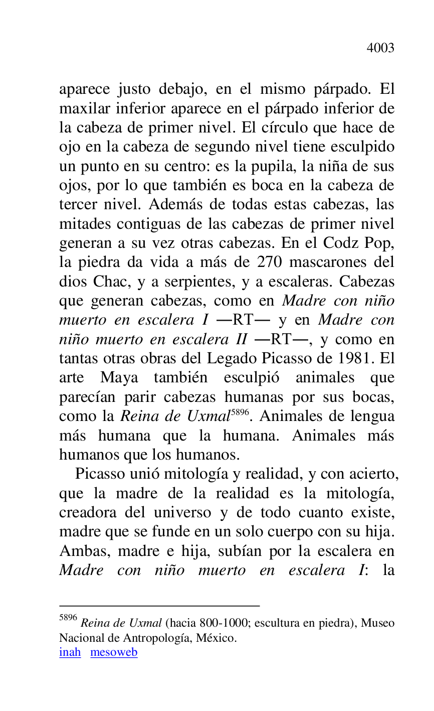 
aparece justo debajo, en el mismo párpado. El 
maxilar inferior aparece en el párpado inferior de 
la cabeza de primer nivel. El círculo que hace de 
ojo en la cabeza de segundo nivel tiene esculpido 
un punto en su centro: es la pupila, la niña de sus 
ojos, por lo que también es boca en la cabeza de 
tercer nivel. Además de todas estas cabezas, las 
mitades contiguas de las cabezas de primer nivel 
generan a su vez otras cabezas. En el Codz Pop, 
la piedra da vida a más de 270 mascarones del 
dios Chac, y a serpientes, y a escaleras. Cabezas 
que generan cabezas, como en Madre con niño 
muerto en escalera I .RT. y en Madre con 
niño muerto en escalera II .RT., y como en 
tantas otras obras del Legado Picasso de 1981. El 
arte Maya también esculpió animales que 
parecían parir cabezas humanas por sus bocas, 
como la Reina de Uxmal 5896. Animales de lengua 
más humana que la humana. Animales más 
humanos que los humanos. 

5896 Reina de Uxmal (hacia 800-1000; escultura en piedra), Museo 
Nacional de Antropología, México. 

inah mesoweb 

Picasso unió mitología y realidad, y con acierto, 
que la madre de la realidad es la mitología, 
creadora del universo y de todo cuanto existe, 
madre que se funde en un solo cuerpo con su hija. 
Ambas, madre e hija, subían por la escalera en 
Madre con niño muerto en escalera I: la 


