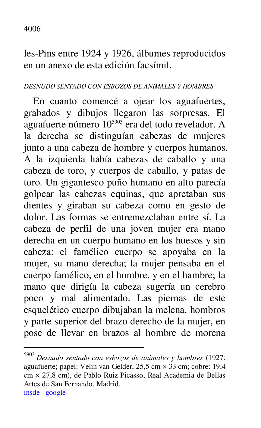 
les-Pins entre 1924 y 1926, álbumes reproducidos 
en un anexo de esta edición facsímil. 

DESNUDO SENTADO CON ESBOZOS DE ANIMALES Y HOMBRES 

En cuanto comencé a ojear los aguafuertes, 
grabados y dibujos llegaron las sorpresas. El 
aguafuerte número 105903 era del todo revelador. A 
la derecha se distinguían cabezas de mujeres 
junto a una cabeza de hombre y cuerpos humanos. 
A la izquierda había cabezas de caballo y una 
cabeza de toro, y cuerpos de caballo, y patas de 
toro. Un gigantesco puño humano en alto parecía 
golpear las cabezas equinas, que apretaban sus 
dientes y giraban su cabeza como en gesto de 
dolor. Las formas se entremezclaban entre sí. La 
cabeza de perfil de una joven mujer era mano 
derecha en un cuerpo humano en los huesos y sin 
cabeza: el famélico cuerpo se apoyaba en la 
mujer, su mano derecha; la mujer pensaba en el 
cuerpo famélico, en el hombre, y en el hambre; la 
mano que dirigía la cabeza sugería un cerebro 
poco y mal alimentado. Las piernas de este 
esquelético cuerpo dibujaban la melena, hombros 
y parte superior del brazo derecho de la mujer, en 
pose de llevar en brazos al hombre de morena 

5903 Desnudo sentado con esbozos de animales y hombres (1927; 
aguafuerte; papel: Velin van Gelder, 25,5 cm × 33 cm; cobre: 19,4 
cm × 27,8 cm), de Pablo Ruiz Picasso, Real Academia de Bellas 
Artes de San Fernando, Madrid. 

insde google 


