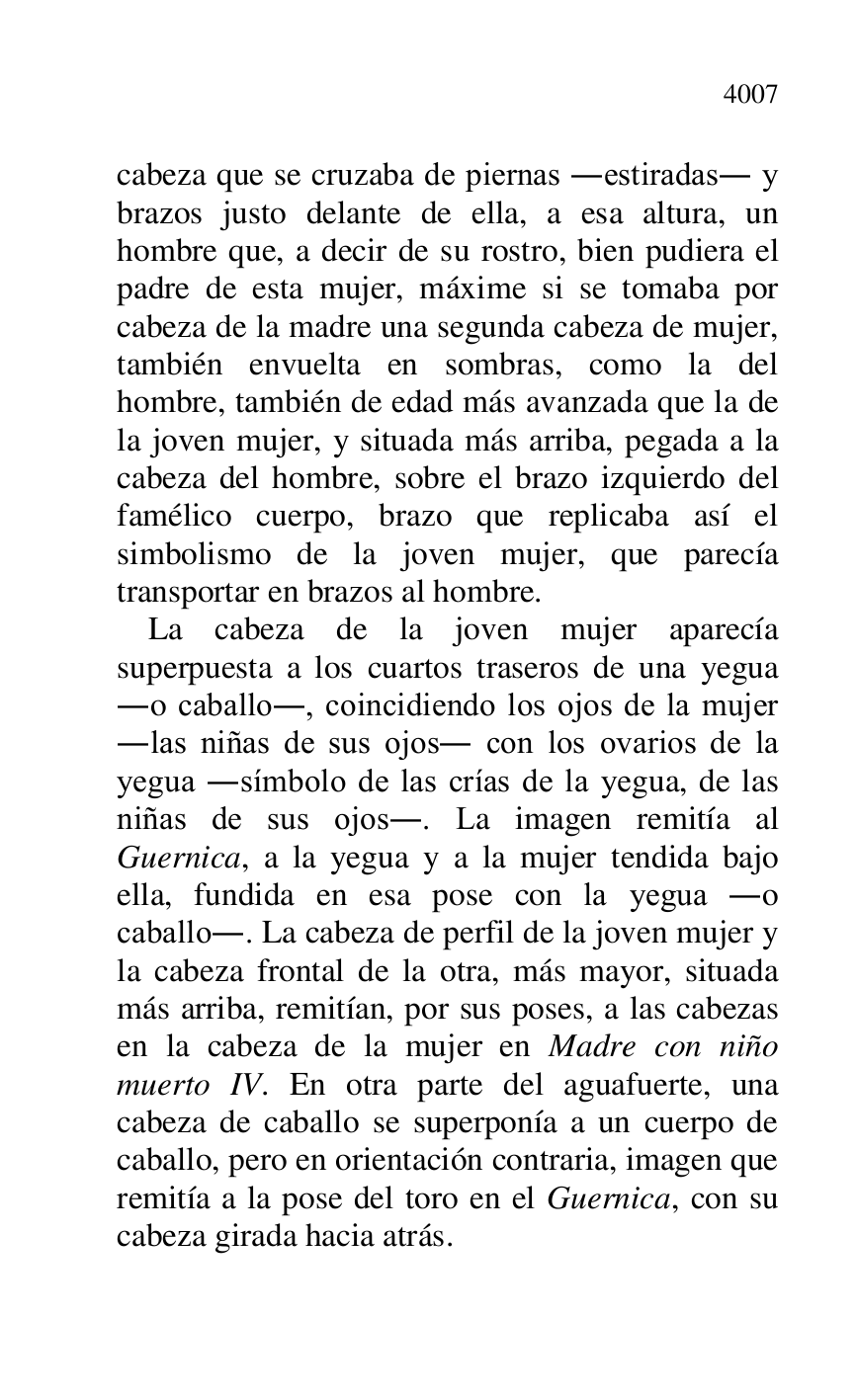 
cabeza que se cruzaba de piernas .estiradas. y 
brazos justo delante de ella, a esa altura, un 
hombre que, a decir de su rostro, bien pudiera el 
padre de esta mujer, máxime si se tomaba por 
cabeza de la madre una segunda cabeza de mujer, 
también envuelta en sombras, como la del 
hombre, también de edad más avanzada que la de 
la joven mujer, y situada más arriba, pegada a la 
cabeza del hombre, sobre el brazo izquierdo del 
famélico cuerpo, brazo que replicaba así el 
simbolismo de la joven mujer, que parecía 
transportar en brazos al hombre. 

La cabeza de la joven mujer aparecía 
superpuesta a los cuartos traseros de una yegua 
.o caballo., coincidiendo los ojos de la mujer 
.las niñas de sus ojos. con los ovarios de la 
yegua .símbolo de las crías de la yegua, de las 
niñas de sus ojos.. La imagen remitía al 
Guernica, a la yegua y a la mujer tendida bajo 
ella, fundida en esa pose con la yegua .o 
caballo.. La cabeza de perfil de la joven mujer y 
la cabeza frontal de la otra, más mayor, situada 
más arriba, remitían, por sus poses, a las cabezas 
en la cabeza de la mujer en Madre con niño 
muerto IV. En otra parte del aguafuerte, una 
cabeza de caballo se superponía a un cuerpo de 
caballo, pero en orientación contraria, imagen que 
remitía a la pose del toro en el Guernica, con su 
cabeza girada hacia atrás. 


