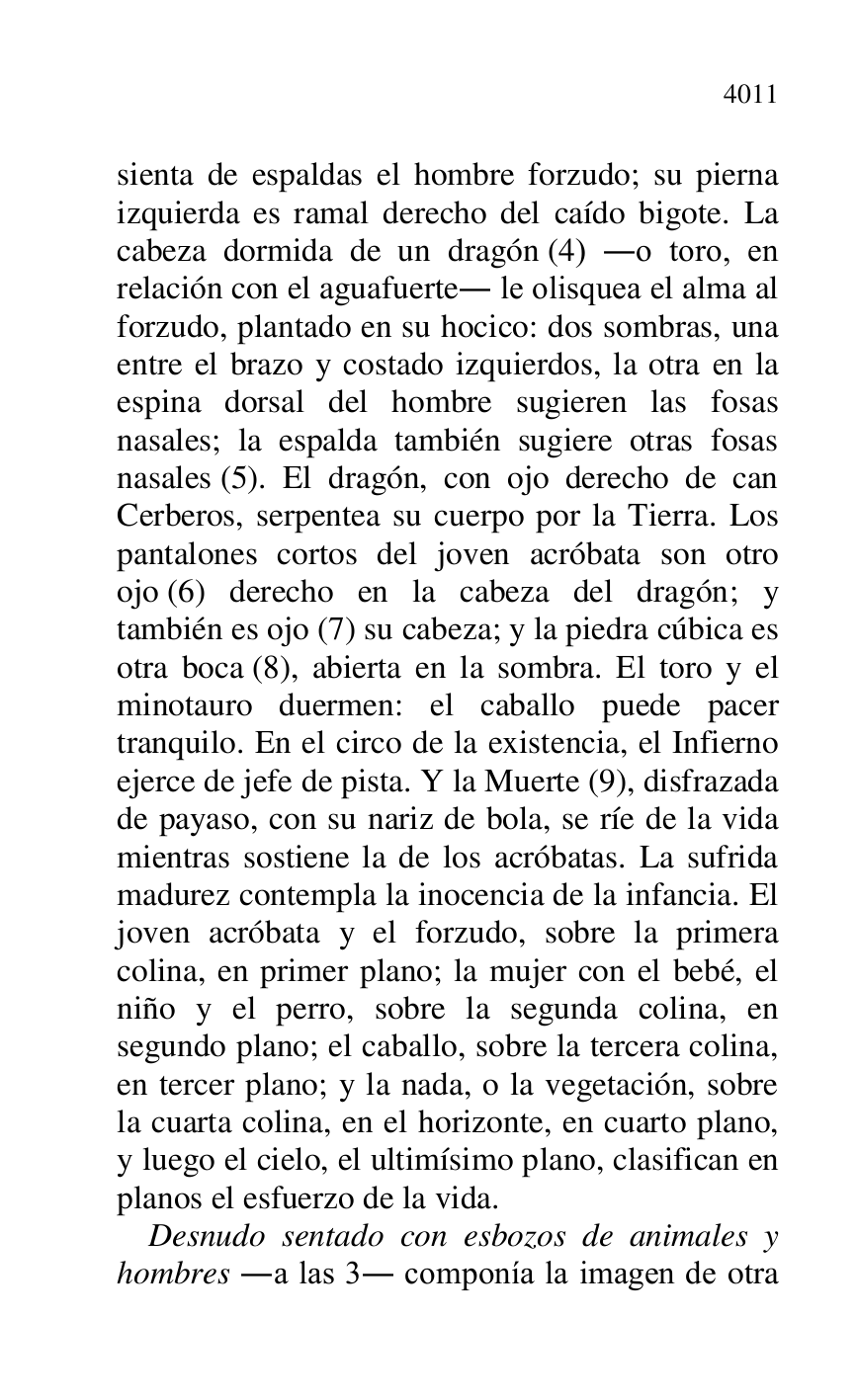 
sienta de espaldas el hombre forzudo; su pierna 
izquierda es ramal derecho del caído bigote. La 
cabeza dormida de un dragón (4) .o toro, en 
relación con el aguafuerte. le olisquea el alma al 
forzudo, plantado en su hocico: dos sombras, una 
entre el brazo y costado izquierdos, la otra en la 
espina dorsal del hombre sugieren las fosas 
nasales; la espalda también sugiere otras fosas 
nasales (5). El dragón, con ojo derecho de can 
Cerberos, serpentea su cuerpo por la Tierra. Los 
pantalones cortos del joven acróbata son otro 
ojo (6) derecho en la cabeza del dragón; y 
también es ojo (7) su cabeza; y la piedra cúbica es 
otra boca (8), abierta en la sombra. El toro y el 
minotauro duermen: el caballo puede pacer 
tranquilo. En el circo de la existencia, el Infierno 
ejerce de jefe de pista. Y la Muerte (9), disfrazada 
de payaso, con su nariz de bola, se ríe de la vida 
mientras sostiene la de los acróbatas. La sufrida 
madurez contempla la inocencia de la infancia. El 
joven acróbata y el forzudo, sobre la primera 
colina, en primer plano; la mujer con el bebé, el 
niño y el perro, sobre la segunda colina, en 
segundo plano; el caballo, sobre la tercera colina, 
en tercer plano; y la nada, o la vegetación, sobre 
la cuarta colina, en el horizonte, en cuarto plano, 
y luego el cielo, el ultimísimo plano, clasifican en 
planos el esfuerzo de la vida. 

Desnudo sentado con esbozos de animales y 
hombres .a las 3. componía la imagen de otra 


