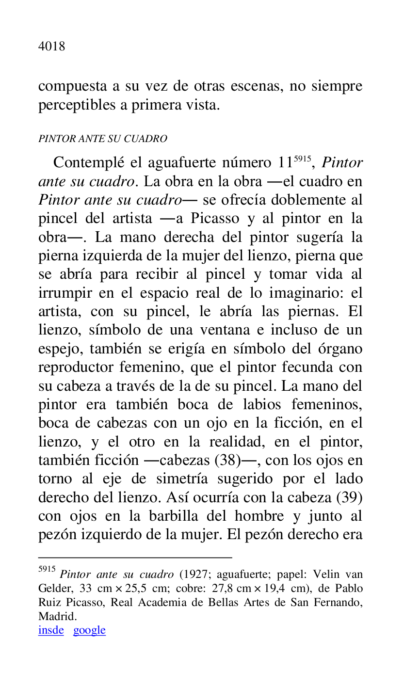 
compuesta a su vez de otras escenas, no siempre 
perceptibles a primera vista. 

PINTOR ANTE SU CUADRO 

Contemplé el aguafuerte número 115915, Pintor 
ante su cuadro. La obra en la obra .el cuadro en 
Pintor ante su cuadro. se ofrecía doblemente al 
pincel del artista .a Picasso y al pintor en la 
obra.. La mano derecha del pintor sugería la 
pierna izquierda de la mujer del lienzo, pierna que 
se abría para recibir al pincel y tomar vida al 
irrumpir en el espacio real de lo imaginario: el 
artista, con su pincel, le abría las piernas. El 
lienzo, símbolo de una ventana e incluso de un 
espejo, también se erigía en símbolo del órgano 
reproductor femenino, que el pintor fecunda con 
su cabeza a través de la de su pincel. La mano del 
pintor era también boca de labios femeninos, 
boca de cabezas con un ojo en la ficción, en el 
lienzo, y el otro en la realidad, en el pintor, 
también ficción .cabezas (38)., con los ojos en 
torno al eje de simetría sugerido por el lado 
derecho del lienzo. Así ocurría con la cabeza (39) 
con ojos en la barbilla del hombre y junto al 
pezón izquierdo de la mujer. El pezón derecho era 

5915 Pintor ante su cuadro (1927; aguafuerte; papel: Velin van 
Gelder, 33 cm × 25,5 cm; cobre: 27,8 cm × 19,4 cm), de Pablo 
Ruiz Picasso, Real Academia de Bellas Artes de San Fernando, 
Madrid. 

insde google 


