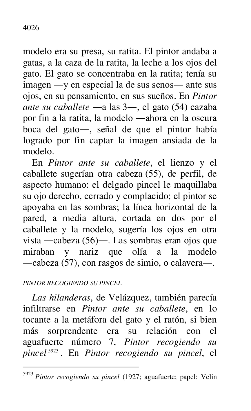 
modelo era su presa, su ratita. El pintor andaba a 
gatas, a la caza de la ratita, la leche a los ojos del 
gato. El gato se concentraba en la ratita; tenía su 
imagen .y en especial la de sus senos. ante sus 
ojos, en su pensamiento, en sus sueños. En Pintor 
ante su caballete .a las 3., el gato (54) cazaba 
por fin a la ratita, la modelo .ahora en la oscura 
boca del gato., señal de que el pintor había 
logrado por fin captar la imagen ansiada de la 
modelo. 

En Pintor ante su caballete, el lienzo y el 
caballete sugerían otra cabeza (55), de perfil, de 
aspecto humano: el delgado pincel le maquillaba 
su ojo derecho, cerrado y complacido; el pintor se 
apoyaba en las sombras; la línea horizontal de la 
pared, a media altura, cortada en dos por el 
caballete y la modelo, sugería los ojos en otra 
vista .cabeza (56).. Las sombras eran ojos que 
miraban y nariz que olía a la modelo 
.cabeza (57), con rasgos de simio, o calavera.. 

PINTOR RECOGIENDO SU PINCEL 

Las hilanderas, de Velázquez, también parecía 
infiltrarse en Pintor ante su caballete, en lo 
tocante a la metáfora del gato y el ratón, si bien 
más sorprendente era su relación con el 
aguafuerte número 7, Pintor recogiendo su 
pincel 5923. En Pintor recogiendo su pincel, el 

5923 Pintor recogiendo su pincel (1927; aguafuerte; papel: Velin 


