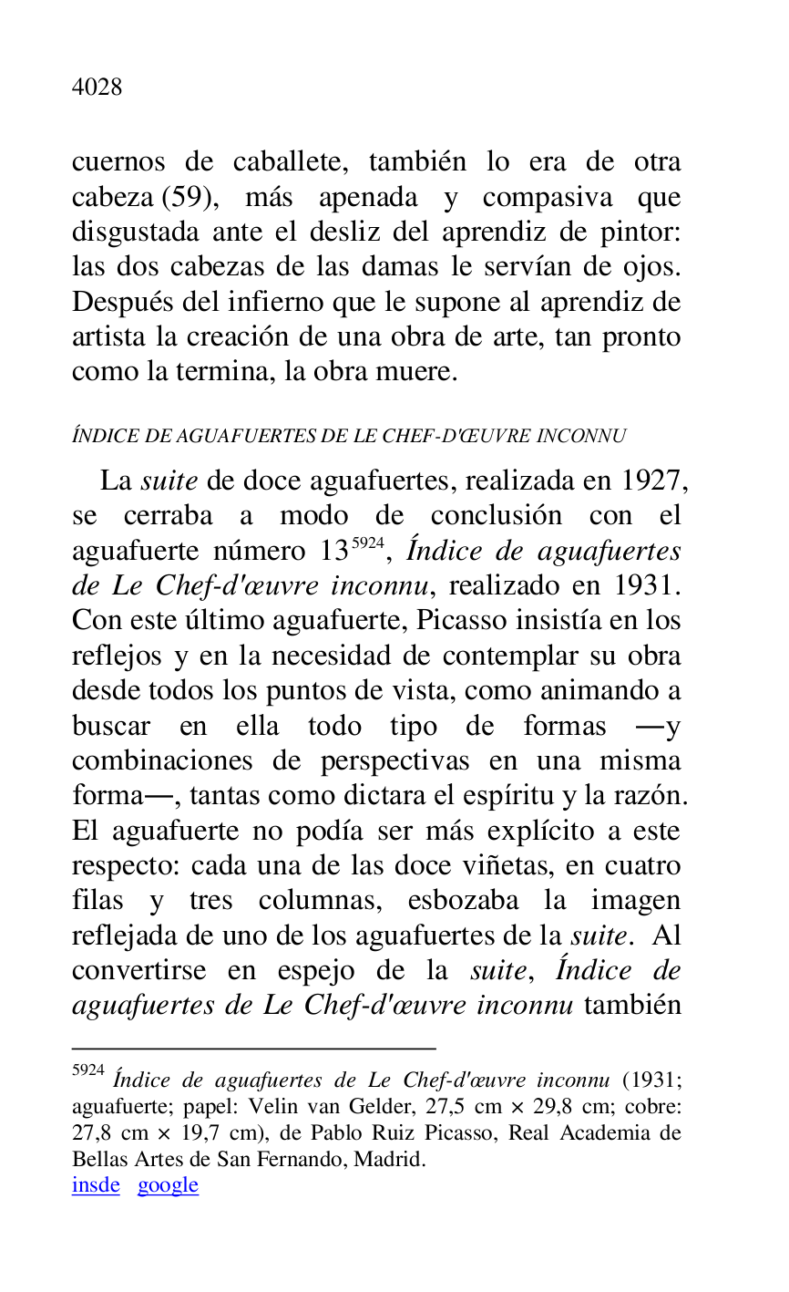 
cuernos de caballete, también lo era de otra 
cabeza (59), más apenada y compasiva que 
disgustada ante el desliz del aprendiz de pintor: 
las dos cabezas de las damas le servían de ojos. 
Después del infierno que le supone al aprendiz de 
artista la creación de una obra de arte, tan pronto 
como la termina, la obra muere. 

ÍNDICE DE AGUAFUERTES DE LE CHEF-D'OEUVRE INCONNU 

La suite de doce aguafuertes, realizada en 1927, 
se cerraba a modo de conclusión con el 
aguafuerte número 135924, Índice de aguafuertes 
de Le Chef-d'oeuvre inconnu, realizado en 1931. 
Con este último aguafuerte, Picasso insistía en los 
reflejos y en la necesidad de contemplar su obra 
desde todos los puntos de vista, como animando a 
buscar en ella todo tipo de formas .y 
combinaciones de perspectivas en una misma 
forma., tantas como dictara el espíritu y la razón. 
El aguafuerte no podía ser más explícito a este 
respecto: cada una de las doce viñetas, en cuatro 
filas y tres columnas, esbozaba la imagen 
reflejada de uno de los aguafuertes de la suite. Al 
convertirse en espejo de la suite, Índice de 
aguafuertes de Le Chef-d'oeuvre inconnu también 

5924 Índice de aguafuertes de Le Chef-d'oeuvre inconnu (1931; 
aguafuerte; papel: Velin van Gelder, 27,5 cm × 29,8 cm; cobre: 
27,8 cm × 19,7 cm), de Pablo Ruiz Picasso, Real Academia de 
Bellas Artes de San Fernando, Madrid. 

insde google 


