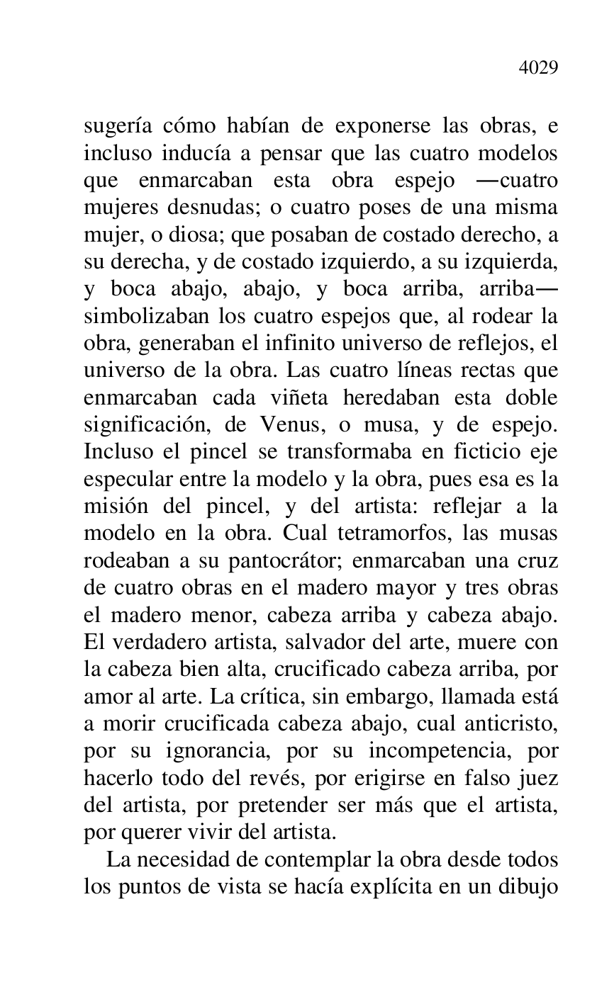 
sugería cómo habían de exponerse las obras, e 
incluso inducía a pensar que las cuatro modelos 
que enmarcaban esta obra espejo .cuatro 
mujeres desnudas; o cuatro poses de una misma 
mujer, o diosa; que posaban de costado derecho, a 
su derecha, y de costado izquierdo, a su izquierda, 
y boca abajo, abajo, y boca arriba, arriba. 
simbolizaban los cuatro espejos que, al rodear la 
obra, generaban el infinito universo de reflejos, el 
universo de la obra. Las cuatro líneas rectas que 
enmarcaban cada viñeta heredaban esta doble 
significación, de Venus, o musa, y de espejo. 
Incluso el pincel se transformaba en ficticio eje 
especular entre la modelo y la obra, pues esa es la 
misión del pincel, y del artista: reflejar a la 
modelo en la obra. Cual tetramorfos, las musas 
rodeaban a su pantocrátor; enmarcaban una cruz 
de cuatro obras en el madero mayor y tres obras 
el madero menor, cabeza arriba y cabeza abajo. 
El verdadero artista, salvador del arte, muere con 
la cabeza bien alta, crucificado cabeza arriba, por 
amor al arte. La crítica, sin embargo, llamada está 
a morir crucificada cabeza abajo, cual anticristo, 
por su ignorancia, por su incompetencia, por 
hacerlo todo del revés, por erigirse en falso juez 
del artista, por pretender ser más que el artista, 
por querer vivir del artista. 

La necesidad de contemplar la obra desde todos 
los puntos de vista se hacía explícita en un dibujo 


