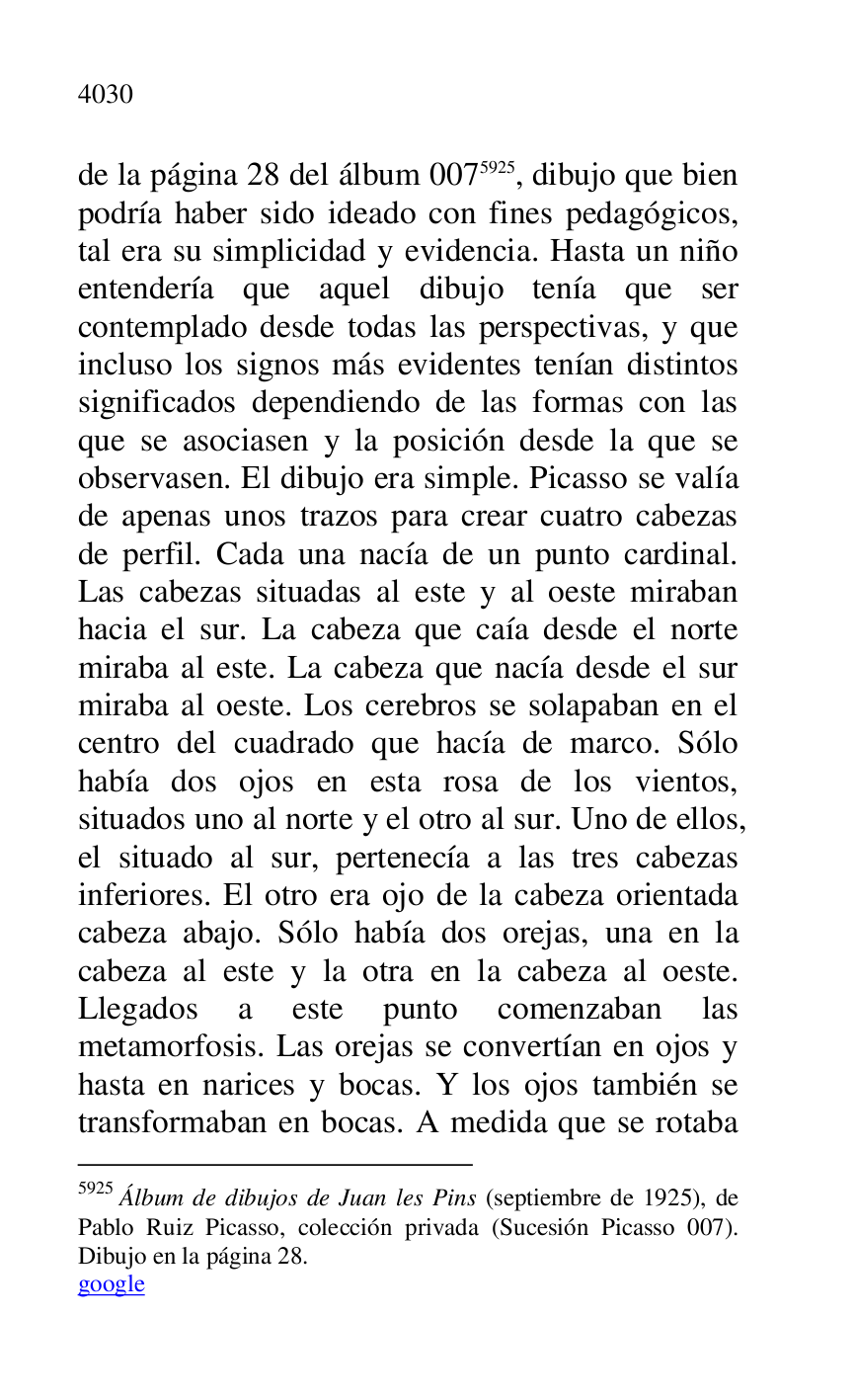 
de la página 28 del álbum 0075925, dibujo que bien 
podría haber sido ideado con fines pedagógicos, 
tal era su simplicidad y evidencia. Hasta un niño 
entendería que aquel dibujo tenía que ser 
contemplado desde todas las perspectivas, y que 
incluso los signos más evidentes tenían distintos 
significados dependiendo de las formas con las 
que se asociasen y la posición desde la que se 
observasen. El dibujo era simple. Picasso se valía 
de apenas unos trazos para crear cuatro cabezas 
de perfil. Cada una nacía de un punto cardinal. 
Las cabezas situadas al este y al oeste miraban 
hacia el sur. La cabeza que caía desde el norte 
miraba al este. La cabeza que nacía desde el sur 
miraba al oeste. Los cerebros se solapaban en el 
centro del cuadrado que hacía de marco. Sólo 
había dos ojos en esta rosa de los vientos, 
situados uno al norte y el otro al sur. Uno de ellos, 
el situado al sur, pertenecía a las tres cabezas 
inferiores. El otro era ojo de la cabeza orientada 
cabeza abajo. Sólo había dos orejas, una en la 
cabeza al este y la otra en la cabeza al oeste. 
Llegados a este punto comenzaban las 
metamorfosis. Las orejas se convertían en ojos y 
hasta en narices y bocas. Y los ojos también se 
transformaban en bocas. A medida que se rotaba 

5925 Álbum de dibujos de Juan les Pins (septiembre de 1925), de 
Pablo Ruiz Picasso, colección privada (Sucesión Picasso 007). 
Dibujo en la página 28. 

google 


