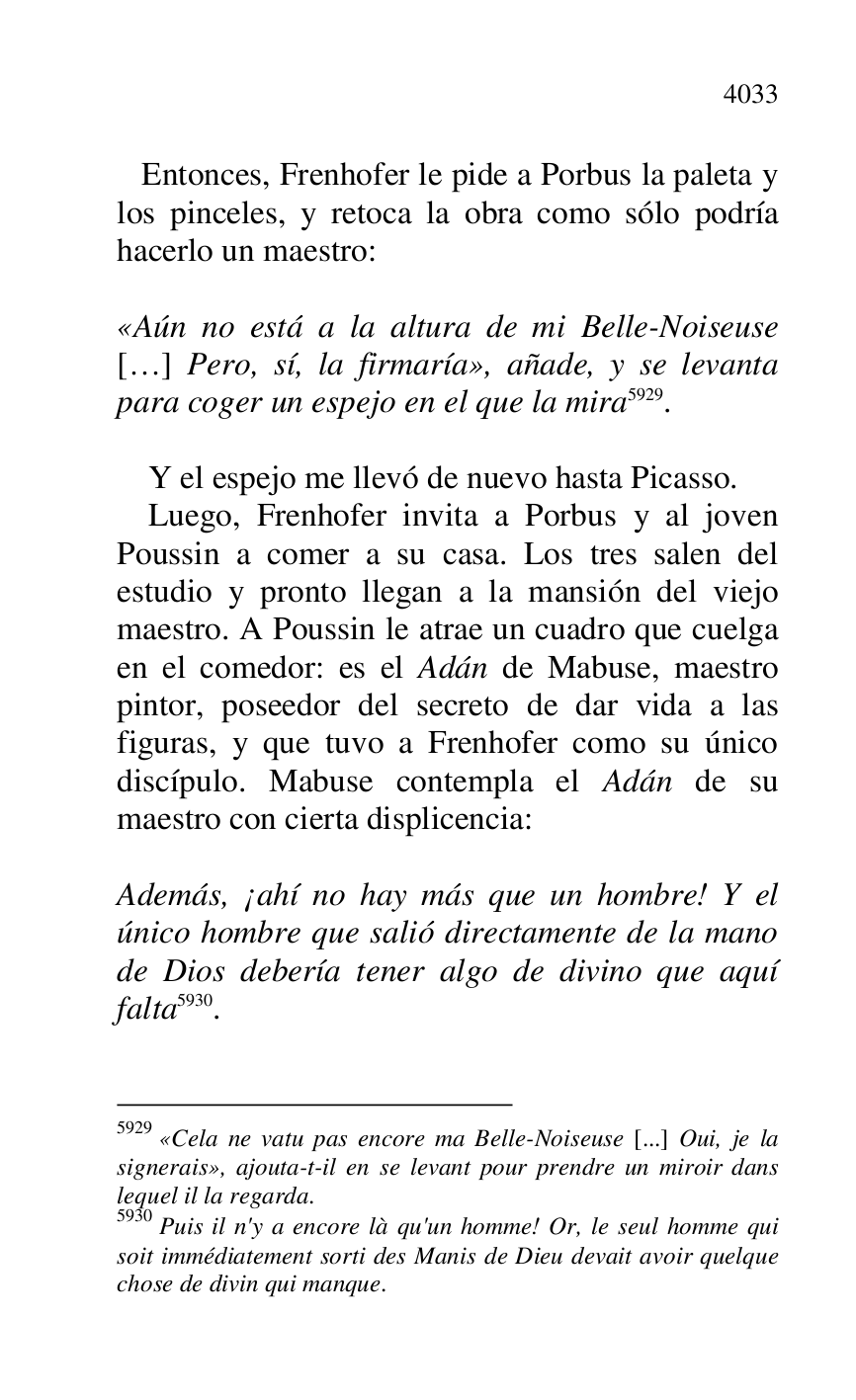 
 Entonces, Frenhofer le pide a Porbus la paleta y 
los pinceles, y retoca la obra como sólo podría 
hacerlo un maestro: 

 

«Aún no está a la altura de mi Belle-Noiseuse 
[…] Pero, sí, la firmaría», añade, y se levanta 
para coger un espejo en el que la mira 5929. 

5929 «Cela ne vatu pas encore ma Belle-Noiseuse [...] Oui, je la 
signerais», ajouta-t-il en se levant pour prendre un miroir dans 
lequel il la regarda. 

5930 Puis il n'y a encore là qu'un homme! Or, le seul homme qui 
soit immédiatement sorti des Manis de Dieu devait avoir quelque 
chose de divin qui manque. 

 

Y el espejo me llevó de nuevo hasta Picasso. 

Luego, Frenhofer invita a Porbus y al joven 
Poussin a comer a su casa. Los tres salen del 
estudio y pronto llegan a la mansión del viejo 
maestro. A Poussin le atrae un cuadro que cuelga 
en el comedor: es el Adán de Mabuse, maestro 
pintor, poseedor del secreto de dar vida a las 
figuras, y que tuvo a Frenhofer como su único 
discípulo. Mabuse contempla el Adán de su 
maestro con cierta displicencia: 

 

Además, ¡ahí no hay más que un hombre! Y el 
único hombre que salió directamente de la mano 
de Dios debería tener algo de divino que aquí 
falta 5930. 

 


