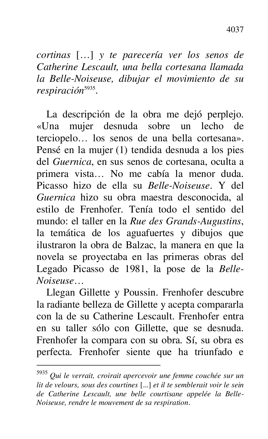
cortinas […] y te parecería ver los senos de 
Catherine Lescault, una bella cortesana llamada 
la Belle-Noiseuse, dibujar el movimiento de su 
respiración 5935. 

5935 Qui le verrait, croirait apercevoir une femme couchée sur un 
lit de velours, sous des courtines [...] et il te semblerait voir le sein 
de Catherine Lescault, une belle courtisane appelée la Belle-
Noiseuse, rendre le mouvement de sa respiration. 

 

La descripción de la obra me dejó perplejo. 
«Una mujer desnuda sobre un lecho de 
terciopelo… los senos de una bella cortesana». 
Pensé en la mujer (1) tendida desnuda a los pies 
del Guernica, en sus senos de cortesana, oculta a 
primera vista… No me cabía la menor duda. 
Picasso hizo de ella su Belle-Noiseuse. Y del 
Guernica hizo su obra maestra desconocida, al 
estilo de Frenhofer. Tenía todo el sentido del 
mundo: el taller en la Rue des Grands-Augustins, 
la temática de los aguafuertes y dibujos que 
ilustraron la obra de Balzac, la manera en que la 
novela se proyectaba en las primeras obras del 
Legado Picasso de 1981, la pose de la Belle-
Noiseuse… 

Llegan Gillette y Poussin. Frenhofer descubre 
la radiante belleza de Gillette y acepta compararla 
con la de su Catherine Lescault. Frenhofer entra 
en su taller sólo con Gillette, que se desnuda. 
Frenhofer la compara con su obra. Sí, su obra es 
perfecta. Frenhofer siente que ha triunfado e 


