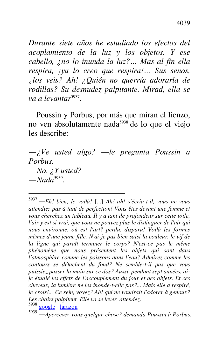 
Durante siete años he estudiado los efectos del 
acoplamiento de la luz y los objetos. Y ese 
cabello, ¿no lo inunda la luz?… Mas al fin ella 
respira, ¡ya lo creo que respira!… Sus senos, 
¿los veis? Ah! ¿Quién no querría adorarla de 
rodillas? Su desnudez palpitante. Mirad, ella se 
va a levantar 5937. 

5937 .Eh! bien, le voilà! [...] Ah! ah! s'écria-t-il, vous ne vous 
attendiez pas à tant de perfection! Vous êtes devant une femme et 
vous cherchez un tableau. Il y a tant de profondeur sur cette toile, 
l'air y est si vrai, que vous ne pouvez plus le distinguer de l'air qui 
nous environne. où est l'art? perdu, disparu! Voilà les formes 
mêmes d'une jeune fille. N'ai-je pas bien saisi la couleur, le vif de 
la ligne qui paraît terminer le corps? N'est-ce pas le même 
phénomène que nous présentent les objets qui sont dans 
l'atmosphère comme les poissons dans l'eau? Admirez comme les 
contours se détachent du fond? Ne semble-t-il pas que vous 
puissiez passer la main sur ce dos? Aussi, pendant sept années, ai-
je étudié les effets de l'accouplement du jour et des objets. Et ces 
cheveux, la lumière ne les inonde-t-elle pas?... Mais elle a respiré, 
je crois!... Ce sein, voyez? Ah! qui ne voudrait l'adorer à genoux? 
Les chairs palpitent. Elle va se lever, attendez. 

5938 google larazon 

5939 .Apercevez-vous quelque chose? demanda Poussin à Porbus. 

 

Poussin y Porbus, por más que miran el lienzo, 
no ven absolutamente nada 5938 de lo que el viejo 
les describe: 

 

.¿Ve usted algo? .le pregunta Poussin a 
Porbus. 

.No. ¿Y usted? 

.Nada 5939. 


