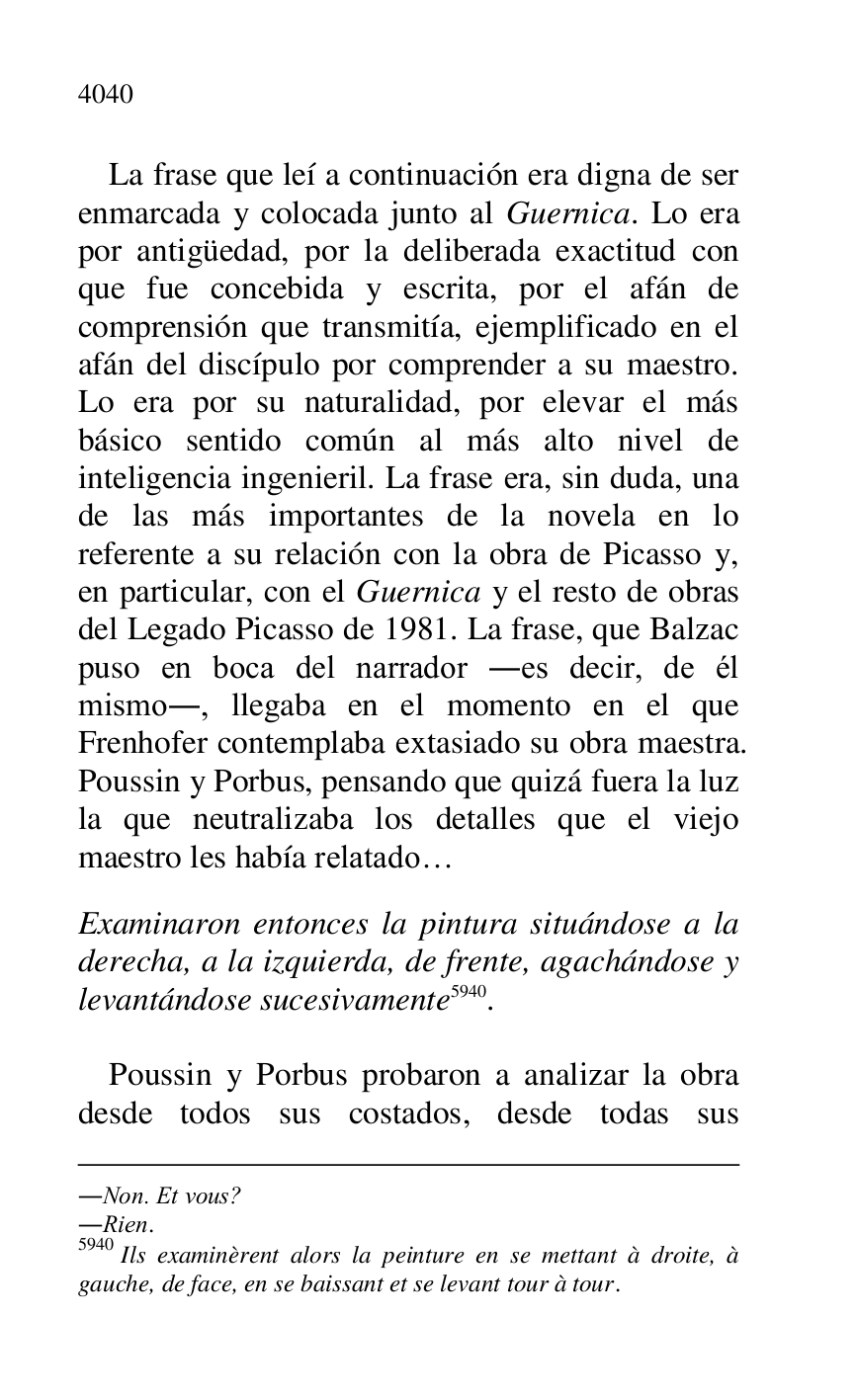 
.Non. Et vous? 

.Rien. 

5940 Ils examinèrent alors la peinture en se mettant à droite, à 
gauche, de face, en se baissant et se levant tour à tour. 

La frase que leí a continuación era digna de ser 
enmarcada y colocada junto al Guernica. Lo era 
por antigüedad, por la deliberada exactitud con 
que fue concebida y escrita, por el afán de 
comprensión que transmitía, ejemplificado en el 
afán del discípulo por comprender a su maestro. 
Lo era por su naturalidad, por elevar el más 
básico sentido común al más alto nivel de 
inteligencia ingenieril. La frase era, sin duda, una 
de las más importantes de la novela en lo 
referente a su relación con la obra de Picasso y, 
en particular, con el Guernica y el resto de obras 
del Legado Picasso de 1981. La frase, que Balzac 
puso en boca del narrador .es decir, de él 
mismo., llegaba en el momento en el que 
Frenhofer contemplaba extasiado su obra maestra. 
Poussin y Porbus, pensando que quizá fuera la luz 
la que neutralizaba los detalles que el viejo 
maestro les había relatado… 

 

Examinaron entonces la pintura situándose a la 
derecha, a la izquierda, de frente, agachándose y 
levantándose sucesivamente 5940. 

 

Poussin y Porbus probaron a analizar la obra 
desde todos sus costados, desde todas sus 


