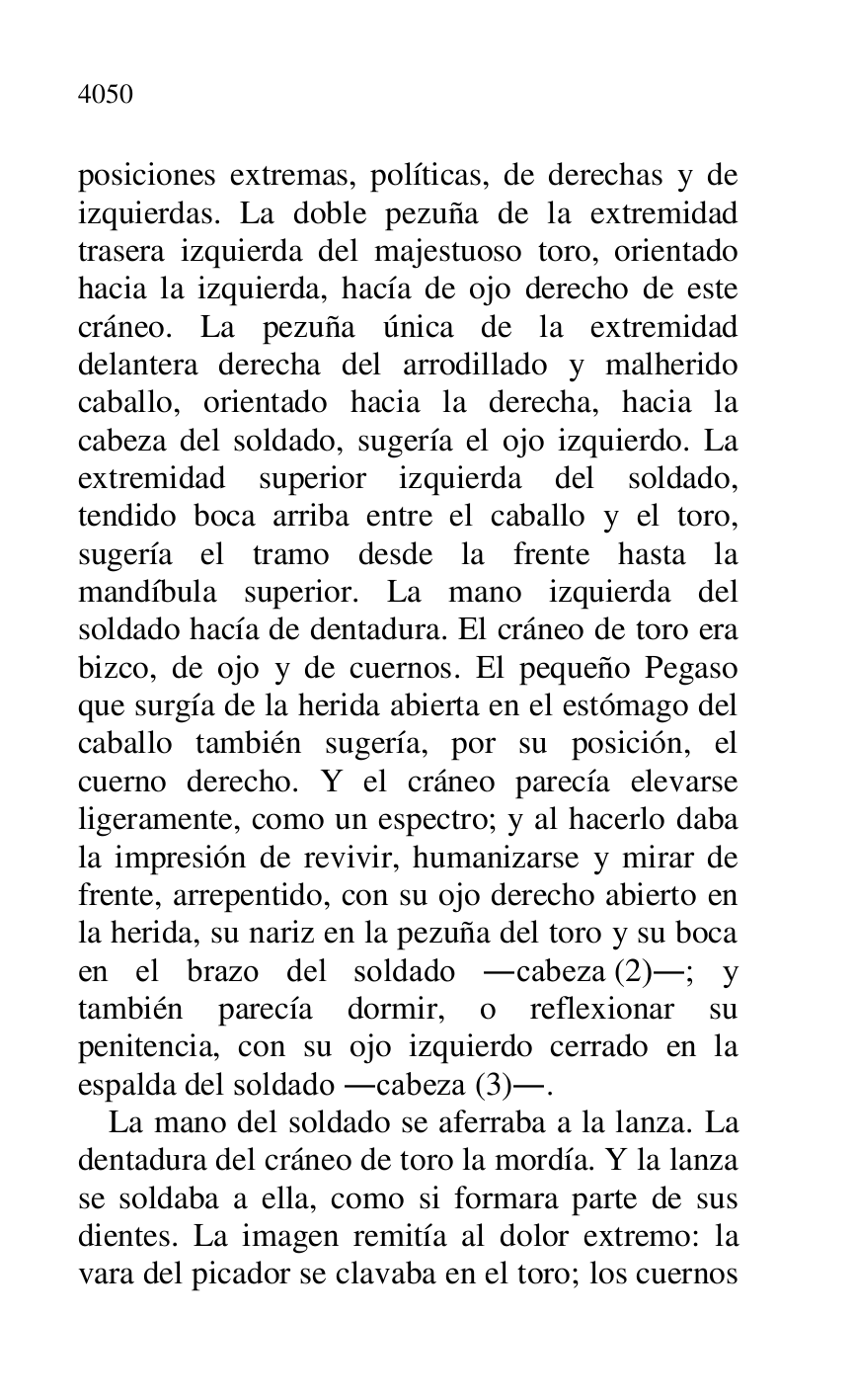 
posiciones extremas, políticas, de derechas y de 
izquierdas. La doble pezuña de la extremidad 
trasera izquierda del majestuoso toro, orientado 
hacia la izquierda, hacía de ojo derecho de este 
cráneo. La pezuña única de la extremidad 
delantera derecha del arrodillado y malherido 
caballo, orientado hacia la derecha, hacia la 
cabeza del soldado, sugería el ojo izquierdo. La 
extremidad superior izquierda del soldado, 
tendido boca arriba entre el caballo y el toro, 
sugería el tramo desde la frente hasta la 
mandíbula superior. La mano izquierda del 
soldado hacía de dentadura. El cráneo de toro era 
bizco, de ojo y de cuernos. El pequeño Pegaso 
que surgía de la herida abierta en el estómago del 
caballo también sugería, por su posición, el 
cuerno derecho. Y el cráneo parecía elevarse 
ligeramente, como un espectro; y al hacerlo daba 
la impresión de revivir, humanizarse y mirar de 
frente, arrepentido, con su ojo derecho abierto en 
la herida, su nariz en la pezuña del toro y su boca 
en el brazo del soldado .cabeza (2).; y 
también parecía dormir, o reflexionar su 
penitencia, con su ojo izquierdo cerrado en la 
espalda del soldado .cabeza (3).. 

La mano del soldado se aferraba a la lanza. La 
dentadura del cráneo de toro la mordía. Y la lanza 
se soldaba a ella, como si formara parte de sus 
dientes. La imagen remitía al dolor extremo: la 
vara del picador se clavaba en el toro; los cuernos 


