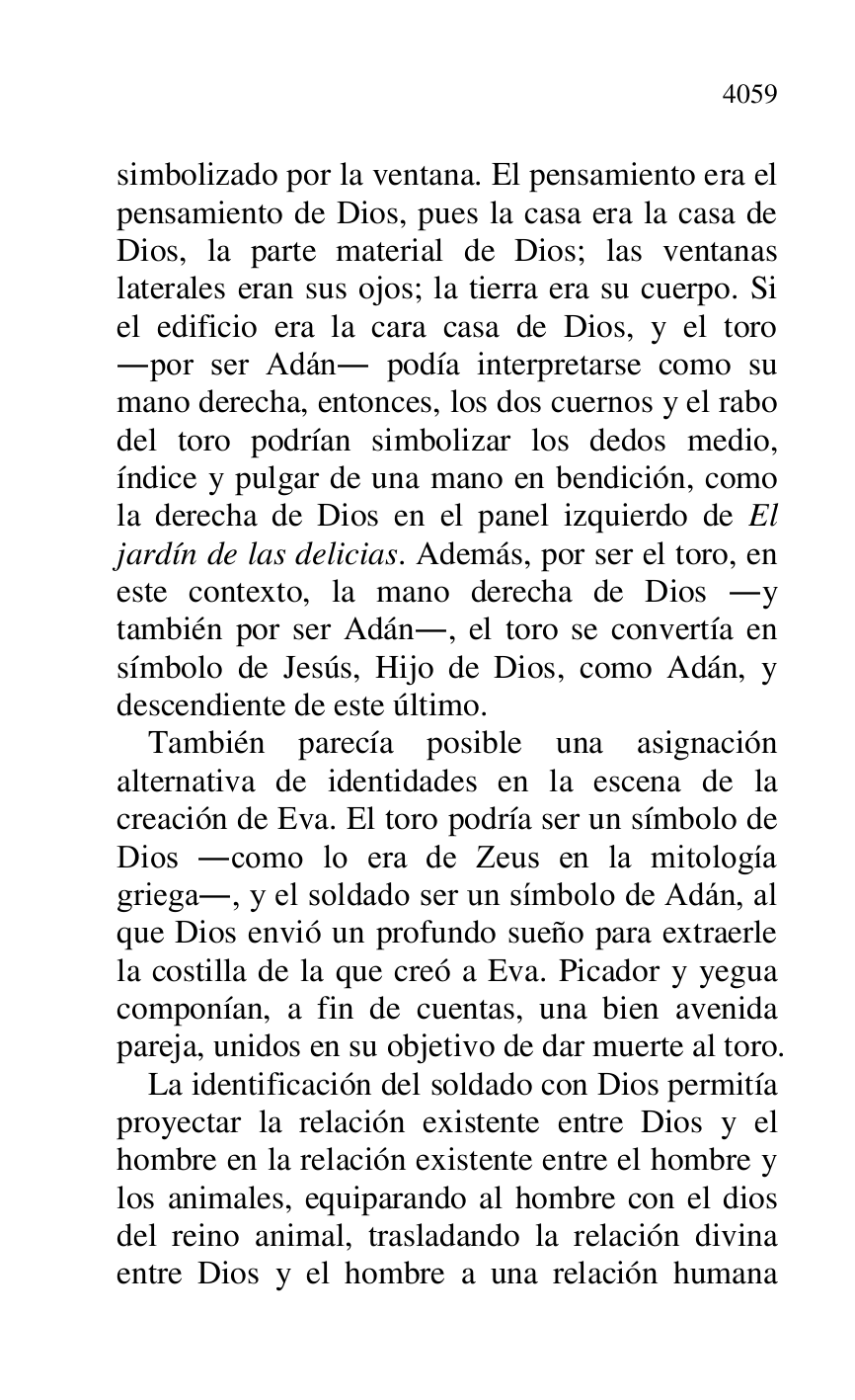 
simbolizado por la ventana. El pensamiento era el 
pensamiento de Dios, pues la casa era la casa de 
Dios, la parte material de Dios; las ventanas 
laterales eran sus ojos; la tierra era su cuerpo. Si 
el edificio era la cara casa de Dios, y el toro 
.por ser Adán. podía interpretarse como su 
mano derecha, entonces, los dos cuernos y el rabo 
del toro podrían simbolizar los dedos medio, 
índice y pulgar de una mano en bendición, como 
la derecha de Dios en el panel izquierdo de El 
jardín de las delicias. Además, por ser el toro, en 
este contexto, la mano derecha de Dios .y 
también por ser Adán., el toro se convertía en 
símbolo de Jesús, Hijo de Dios, como Adán, y 
descendiente de este último. 

También parecía posible una asignación 
alternativa de identidades en la escena de la 
creación de Eva. El toro podría ser un símbolo de 
Dios .como lo era de Zeus en la mitología 
griega., y el soldado ser un símbolo de Adán, al 
que Dios envió un profundo sueño para extraerle 
la costilla de la que creó a Eva. Picador y yegua 
componían, a fin de cuentas, una bien avenida 
pareja, unidos en su objetivo de dar muerte al toro. 

La identificación del soldado con Dios permitía 
proyectar la relación existente entre Dios y el 
hombre en la relación existente entre el hombre y 
los animales, equiparando al hombre con el dios 
del reino animal, trasladando la relación divina 
entre Dios y el hombre a una relación humana 


