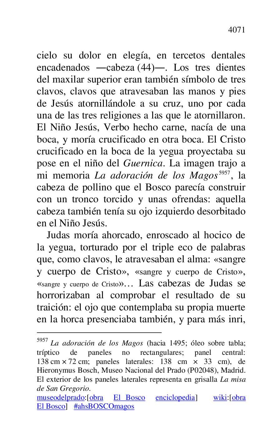 
cielo su dolor en elegía, en tercetos dentales 
encadenados .cabeza (44).. Los tres dientes 
del maxilar superior eran también símbolo de tres 
clavos, clavos que atravesaban las manos y pies 
de Jesús atornillándole a su cruz, uno por cada 
una de las tres religiones a las que le atornillaron. 
El Niño Jesús, Verbo hecho carne, nacía de una 
boca, y moría crucificado en otra boca. El Cristo 
crucificado en la boca de la yegua proyectaba su 
pose en el niño del Guernica. La imagen trajo a 
mi memoria La adoración de los Magos 5957, la 
cabeza de pollino que el Bosco parecía construir 
con un tronco torcido y unas ofrendas: aquella 
cabeza también tenía su ojo izquierdo desorbitado 
en el Niño Jesús. 

5957 La adoración de los Magos (hacia 1495; óleo sobre tabla; 
tríptico de paneles no rectangulares; panel central: 
138 cm × 72 cm; paneles laterales: 138 cm × 33 cm), de 
Hieronymus Bosch, Museo Nacional del Prado (P02048), Madrid. El exterior de los paneles laterales representa en grisalla La misa 
de San Gregorio. 

museodelprado:[obra El Bosco enciclopedia] wiki:[obra 
El Bosco] #ahsBOSCOmagos 

Judas moría ahorcado, enroscado al hocico de 
la yegua, torturado por el triple eco de palabras 
que, como clavos, le atravesaban el alma: «sangre 
y cuerpo de Cristo», «sangre y cuerpo de Cristo», 
«sangre y cuerpo de Cristo»… Las cabezas de Judas se 
horrorizaban al comprobar el resultado de su 
traición: el ojo que contemplaba su propia muerte 
en la horca presenciaba también, y para más inri, 


