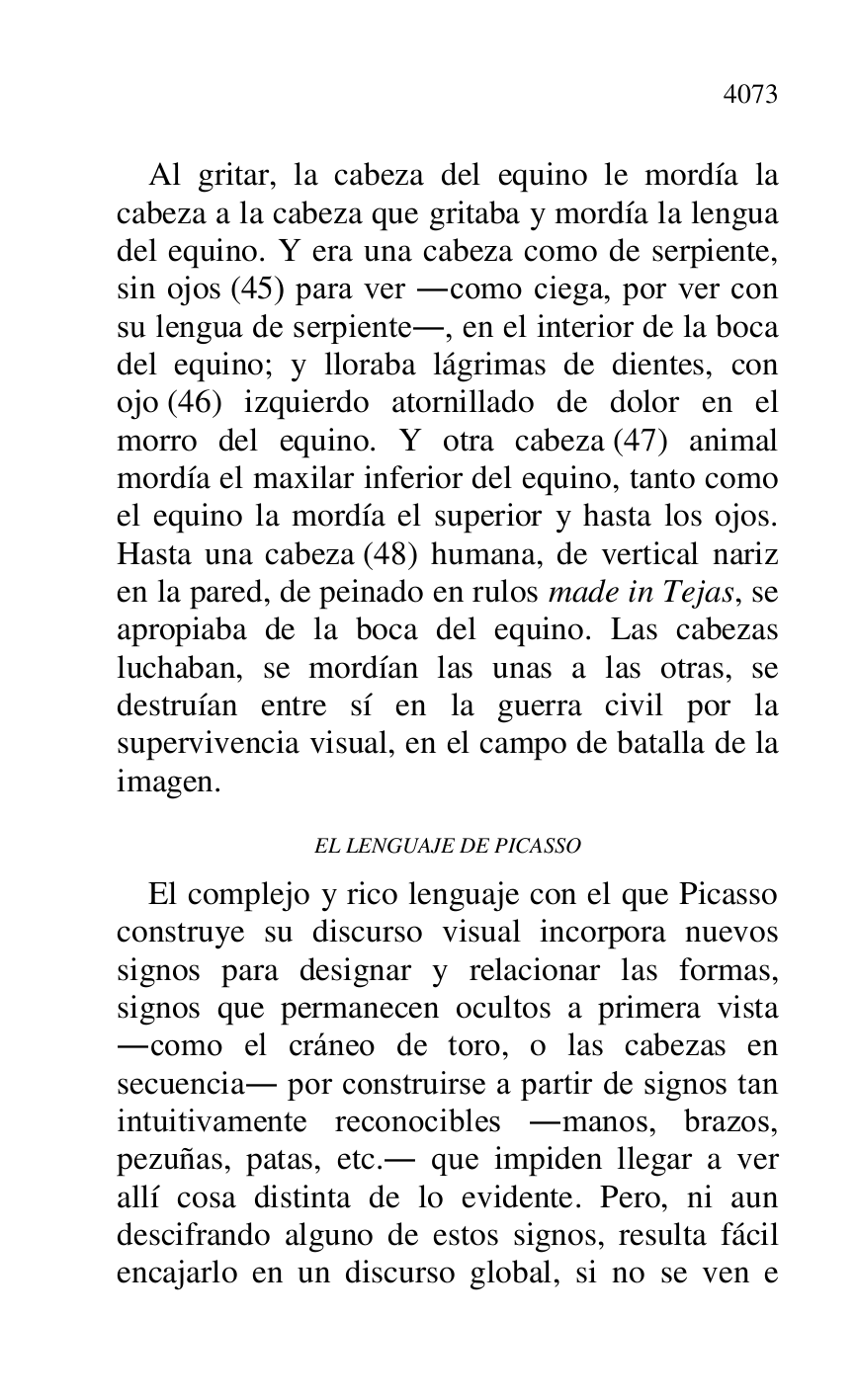 
Al gritar, la cabeza del equino le mordía la 
cabeza a la cabeza que gritaba y mordía la lengua 
del equino. Y era una cabeza como de serpiente, 
sin ojos (45) para ver .como ciega, por ver con 
su lengua de serpiente., en el interior de la boca 
del equino; y lloraba lágrimas de dientes, con 
ojo (46) izquierdo atornillado de dolor en el 
morro del equino. Y otra cabeza (47) animal 
mordía el maxilar inferior del equino, tanto como 
el equino la mordía el superior y hasta los ojos. 
Hasta una cabeza (48) humana, de vertical nariz 
en la pared, de peinado en rulos made in Tejas, se 
apropiaba de la boca del equino. Las cabezas 
luchaban, se mordían las unas a las otras, se 
destruían entre sí en la guerra civil por la 
supervivencia visual, en el campo de batalla de la 
imagen. 

EL LENGUAJE DE PICASSO 

El complejo y rico lenguaje con el que Picasso 
construye su discurso visual incorpora nuevos 
signos para designar y relacionar las formas, 
signos que permanecen ocultos a primera vista 
.como el cráneo de toro, o las cabezas en 
secuencia. por construirse a partir de signos tan 
intuitivamente reconocibles .manos, brazos, 
pezuñas, patas, etc.. que impiden llegar a ver 
allí cosa distinta de lo evidente. Pero, ni aun 
descifrando alguno de estos signos, resulta fácil 
encajarlo en un discurso global, si no se ven e 


