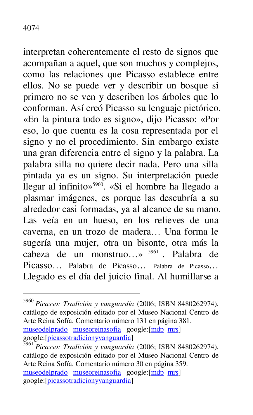 
interpretan coherentemente el resto de signos que 
acompañan a aquel, que son muchos y complejos, 
como las relaciones que Picasso establece entre 
ellos. No se puede ver y describir un bosque si 
primero no se ven y describen los árboles que lo 
conforman. Así creó Picasso su lenguaje pictórico. 
«En la pintura todo es signo», dijo Picasso: «Por 
eso, lo que cuenta es la cosa representada por el 
signo y no el procedimiento. Sin embargo existe 
una gran diferencia entre el signo y la palabra. La 
palabra silla no quiere decir nada. Pero una silla 
pintada ya es un signo. Su interpretación puede 
llegar al infinito» 5960. «Si el hombre ha llegado a 
plasmar imágenes, es porque las descubría a su 
alrededor casi formadas, ya al alcance de su mano. 
Las veía en un hueso, en los relieves de una 
caverna, en un trozo de madera… Una forma le 
sugería una mujer, otra un bisonte, otra más la 
cabeza de un monstruo…» 5961. Palabra de 
Picasso… Palabra de Picasso… Palabra de Picasso… 
Llegado es el día del juicio final. Al humillarse a 

5960 Picasso: Tradición y vanguardia (2006; ISBN 8480262974), 
catálogo de exposición editado por el Museo Nacional Centro de 
Arte Reina Sofía. Comentario número 131 en página 381. 

museodelprado museoreinasofia google:[mdp mrs] 

google:[picassotradicionyvanguardia] 

5961 Picasso: Tradición y vanguardia (2006; ISBN 8480262974), 
catálogo de exposición editado por el Museo Nacional Centro de 
Arte Reina Sofía. Comentario número 30 en página 359. 

museodelprado museoreinasofia google:[mdp mrs] 

google:[picassotradicionyvanguardia] 


