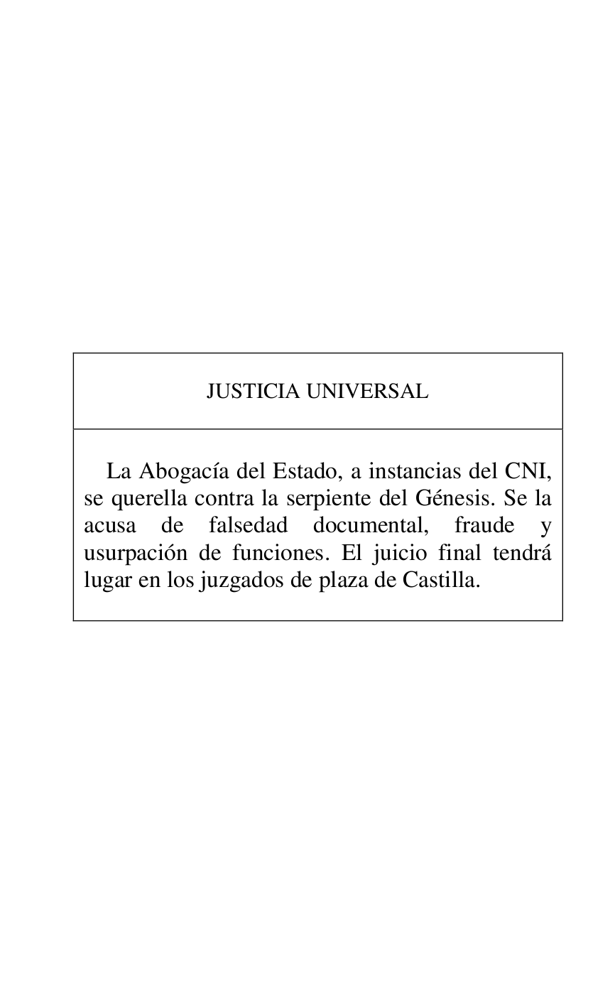 
 

 

 

 

 

 

 

 

 

 

JUSTICIA UNIVERSAL 

 

 

La Abogacía del Estado, a instancias del CNI, 
se querella contra la serpiente del Génesis. Se la 
acusa de falsedad documental, fraude y 
usurpación de funciones. El juicio final tendrá 
lugar en los juzgados de plaza de Castilla. 

 



 

 

 


