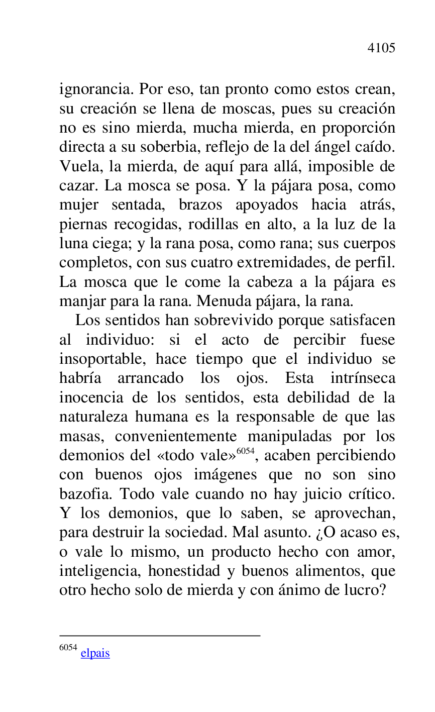
ignorancia. Por eso, tan pronto como estos crean, 
su creación se llena de moscas, pues su creación 
no es sino mierda, mucha mierda, en proporción 
directa a su soberbia, reflejo de la del ángel caído. 
Vuela, la mierda, de aquí para allá, imposible de 
cazar. La mosca se posa. Y la pájara posa, como 
mujer sentada, brazos apoyados hacia atrás, 
piernas recogidas, rodillas en alto, a la luz de la 
luna ciega; y la rana posa, como rana; sus cuerpos 
completos, con sus cuatro extremidades, de perfil. 
La mosca que le come la cabeza a la pájara es 
manjar para la rana. Menuda pájara, la rana. 

Los sentidos han sobrevivido porque satisfacen 
al individuo: si el acto de percibir fuese 
insoportable, hace tiempo que el individuo se 
habría arrancado los ojos. Esta intrínseca 
inocencia de los sentidos, esta debilidad de la 
naturaleza humana es la responsable de que las 
masas, convenientemente manipuladas por los 
demonios del «todo vale» 6054, acaben percibiendo 
con buenos ojos imágenes que no son sino 
bazofia. Todo vale cuando no hay juicio crítico. 
Y los demonios, que lo saben, se aprovechan, 
para destruir la sociedad. Mal asunto. ¿O acaso es, 
o vale lo mismo, un producto hecho con amor, 
inteligencia, honestidad y buenos alimentos, que 
otro hecho solo de mierda y con ánimo de lucro? 

6054 elpais 


