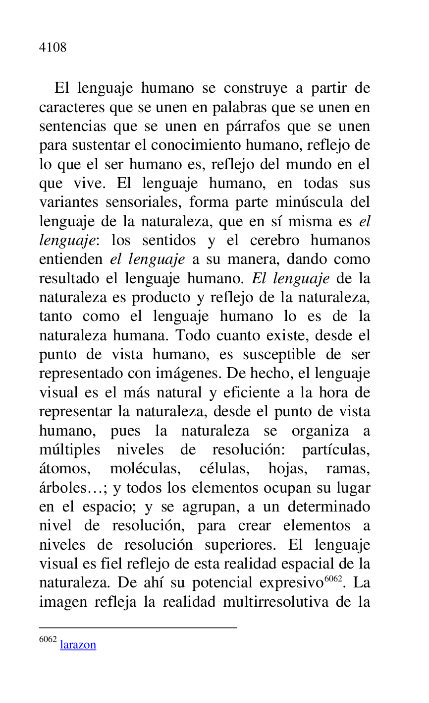 
El lenguaje humano se construye a partir de 
caracteres que se unen en palabras que se unen en 
sentencias que se unen en párrafos que se unen 
para sustentar el conocimiento humano, reflejo de 
lo que el ser humano es, reflejo del mundo en el 
que vive. El lenguaje humano, en todas sus 
variantes sensoriales, forma parte minúscula del 
lenguaje de la naturaleza, que en sí misma es el 
lenguaje: los sentidos y el cerebro humanos 
entienden el lenguaje a su manera, dando como 
resultado el lenguaje humano. El lenguaje de la 
naturaleza es producto y reflejo de la naturaleza, 
tanto como el lenguaje humano lo es de la 
naturaleza humana. Todo cuanto existe, desde el 
punto de vista humano, es susceptible de ser 
representado con imágenes. De hecho, el lenguaje 
visual es el más natural y eficiente a la hora de 
representar la naturaleza, desde el punto de vista 
humano, pues la naturaleza se organiza a 
múltiples niveles de resolución: partículas, 
átomos, moléculas, células, hojas, ramas, 
árboles…; y todos los elementos ocupan su lugar 
en el espacio; y se agrupan, a un determinado 
nivel de resolución, para crear elementos a 
niveles de resolución superiores. El lenguaje 
visual es fiel reflejo de esta realidad espacial de la 
naturaleza. De ahí su potencial expresivo 6062. La 
imagen refleja la realidad multirresolutiva de la 

6062 larazon 


