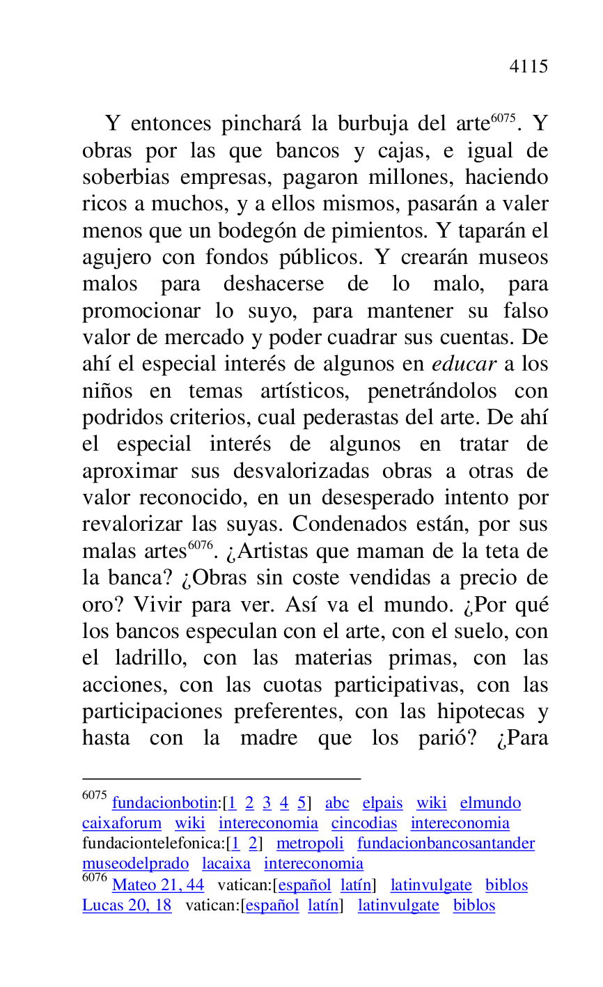 
Y entonces pinchará la burbuja del arte 6075. Y 
obras por las que bancos y cajas, e igual de 
soberbias empresas, pagaron millones, haciendo 
ricos a muchos, y a ellos mismos, pasarán a valer 
menos que un bodegón de pimientos. Y taparán el 
agujero con fondos públicos. Y crearán museos 
malos para deshacerse de lo malo, para 
promocionar lo suyo, para mantener su falso 
valor de mercado y poder cuadrar sus cuentas. De 
ahí el especial interés de algunos en educar a los 
niños en temas artísticos, penetrándolos con 
podridos criterios, cual pederastas del arte. De ahí 
el especial interés de algunos en tratar de 
aproximar sus desvalorizadas obras a otras de 
valor reconocido, en un desesperado intento por 
revalorizar las suyas. Condenados están, por sus 
malas artes 6076. ¿Artistas que maman de la teta de 
la banca? ¿Obras sin coste vendidas a precio de 
oro? Vivir para ver. Así va el mundo. ¿Por qué 
los bancos especulan con el arte, con el suelo, con 
el ladrillo, con las materias primas, con las 
acciones, con las cuotas participativas, con las 
participaciones preferentes, con las hipotecas y 
hasta con la madre que los parió? ¿Para 

6075 fundacionbotin:[1 2 3 4 5] abc elpais wiki elmundo 

caixaforum wiki intereconomia cincodias intereconomia 

fundaciontelefonica:[1 2] metropoli fundacionbancosantander 

museodelprado lacaixa intereconomia 

6076 Mateo 21, 44 vatican:[español latín] latinvulgate biblos 

Lucas 20, 18 vatican:[español latín] latinvulgate biblos 


